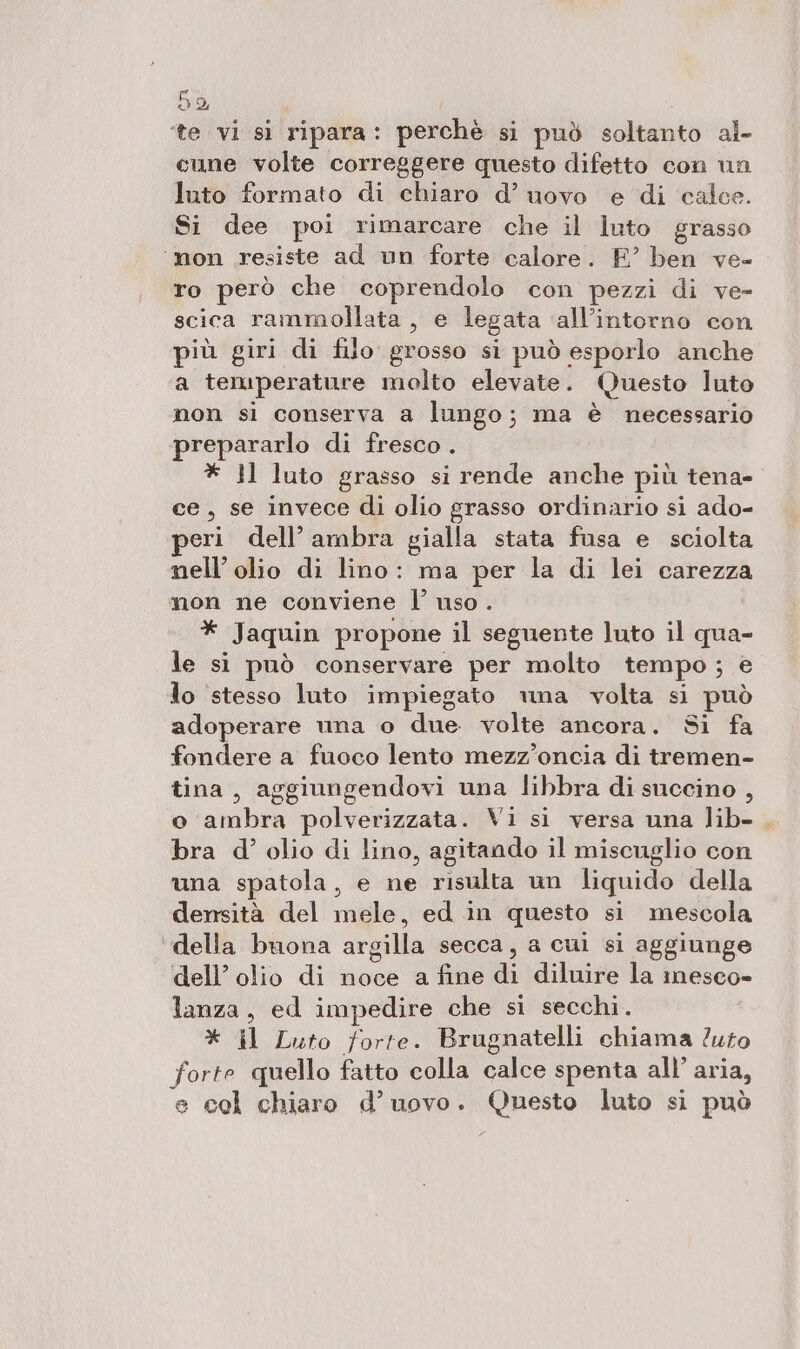 50, ‘te vi si ripara: perchè si può soltanto al- cune volte correggere questo difetto con un luto formato di chiaro d’ uovo e di calce. Si dee poi rimarcare che il luto grasso ‘non resiste ad un forte calore. E’ ben ve- ro però che coprendolo con pezzi di ve- scica rammollata , e legata ‘all’intorno con più giri di filo grosso si può esporlo anche a temperature molto elevate. Questo luto non si conserva a lungo; ma è necessario prepararlo di fresco. * ll luto grasso si rende anche più tena- ce, se invece di olio grasso ordinario si ado- eri dell’ambra gialla stata fusa e sciolta nell’olio di lino: ma per la di lei carezza non ne conviene l’ uso . * Jaquin propone il seguente luto il qua- le si può conservare per molto tempo; e lo ‘stesso luto impiegato una volta si può adoperare una o due. volte ancora. Si fa fondere a fuoco lento mezz’oncia di tremen- tina, aggiungendovi una libbra di succino , o ambra polverizzata. Vi si versa una lib- . bra d’ olio di lino, agitando il miscuglio con una spatola, e ne risulta un liquido della densità del mele, ed in questo si mescola della buona argilla secca, a cui si aggiunge dell’ olio di noce a fine di diluire la imesco- lanza, ed impedire che sì secchi. * il Luto forte. Brugnatelli chiama ?uto forte quello fatto colla calce spenta all’ aria, e cel chiaro d’uovo. Questo luto si può