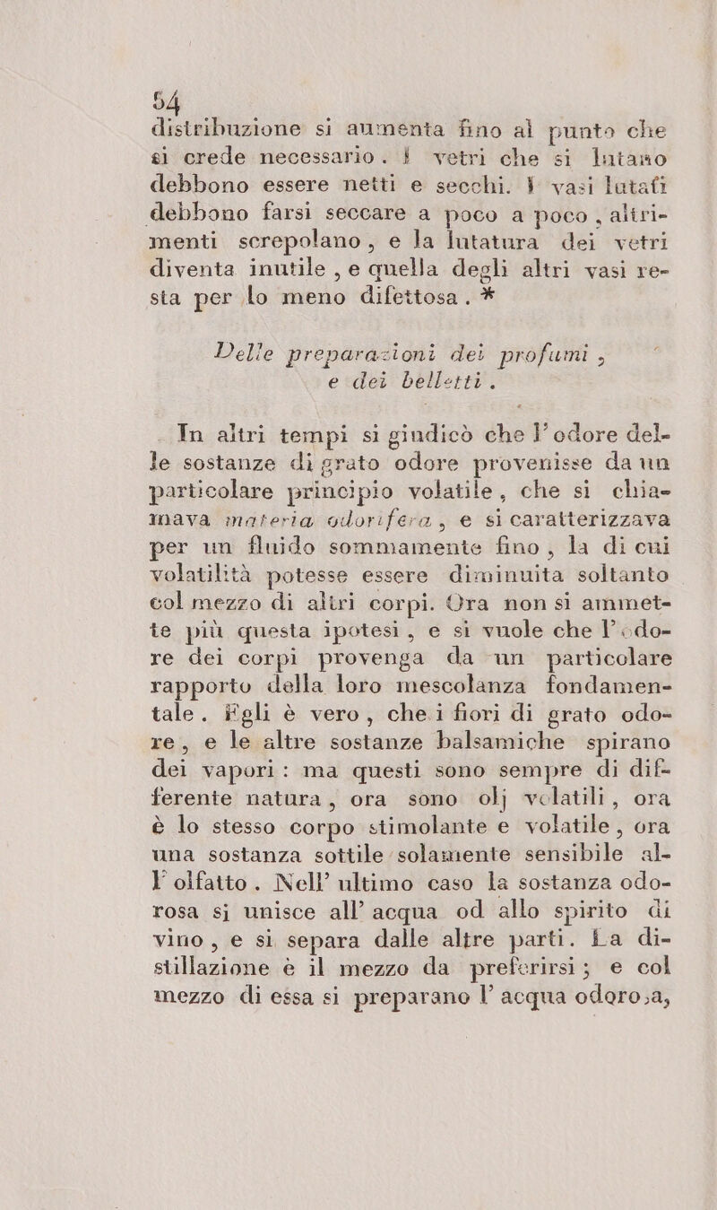 distribuzione si aumenta fino al punto che sì crede necessario. È! vetri che si lutano debbono essere netti e secchi. 1 vasi lotafi debbono farsi seccare a poco a poco, altri- menti screpolano, e la lutatura dei vetri diventa inutile , e quella degli altri vasi re- sta per lo meno difettosa. * Delle preparazioni dei profumi , e dei belletti. In altri tempi si gindicò che I’ odore del le sostanze di grato odore provenisse da un particolare principio volatile, che si chia» mava materia gdorifera, e sì caratterizzava per un fluido sommamente fino, la di cui volatilità potesse essere diminuita soltanto col mezzo di aliri corpi. Ora non si ammet- te più questa ipotesi, e si vuole che l ;do- re dei corpi provenga da un particolare rapporto della loro mescolanza fondamen- tale. iîfgli è vero, che.i fiori di grato odo- re, e le altre sostanze balsamiche spirano dei vapori: ma questi sono sempre di dif- ferente natura, ora sono olj volatili, ora è lo stesso corpo stimolante e volatile, ora una sostanza sottile solamente sensibile al- l’ olfatto. Nell’ ultimo caso la sostanza odo- rosa sj unisce all’ acqua od allo spirito di vino, e si separa dalle altre parti. La di- stillazione è il mezzo da preferirsi; e col mezzo di essa si preparano l’ acqua odoro.a,
