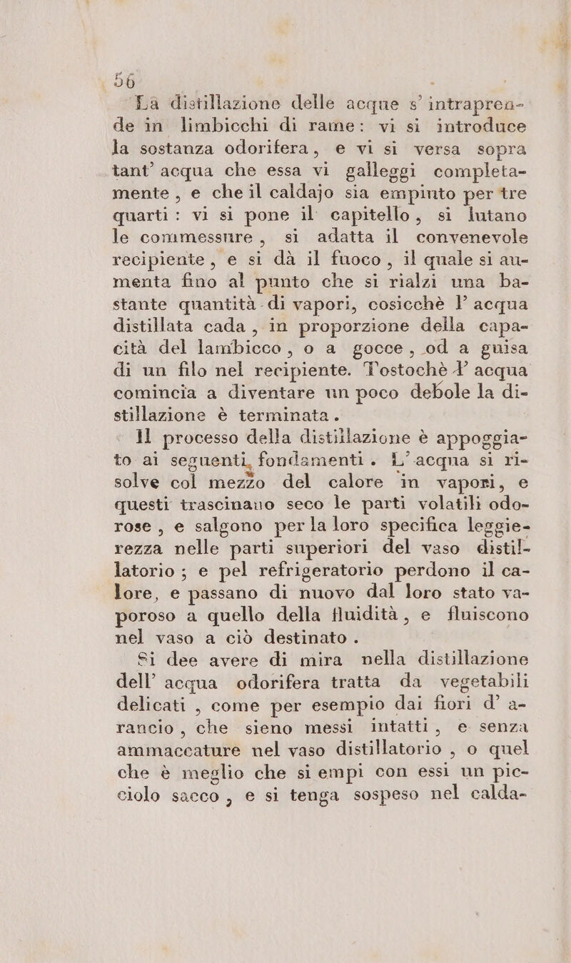 en La distillazione delle acque s° intraprea- de in limbicchi di rame: vi si introduce la sostanza odorifera, e vi si versa sopra tant’ acqua che essa vi galleggi completa- mente , e che il caldajo sia empinto per tre quarti : vi si pone il capitello, si lutano le commessnre, si adatta il convenevole recipiente, e si dà il fuoco, il quale si au- menta fino al punto che si rialzi una ba- stante quantità di vapori, cosicchè l’ acqua distillata cada, in proporzione della capa- cità del lambicco, o a gocce, od a guisa di un filo nel recipiente. Tostochè Y acqua comincia a diventare nin poco debole la di- stillazione è terminata. Jl processo della distillazione è appoggia- to ai seguenti, fondamenti . L'acqua si ri- solve col mezzo del calore in vapori, e questi trascinano seco le parti volatili odo- rose, e salgono perla loro specifica leggie- rezza nelle parti superiori del vaso distil- latorio ; e pel refrigeratorio perdono il ca- lore, e passano di nuovo dal loro stato va- poroso a quello della fluidità , e fluiscono nel vaso a ciò destinato . Si dee avere di mira nella distillazione dell’ acqua odorifera tratta da vegetabili delicati , come per esempio dai fiori d’ a- rancio, che sieno messi intatti, e senza ammaccature nel vaso distillatorio , o quel che è meglio che si empi con essi un pic- ciolo sacco , e si tenga sospeso nel calda-