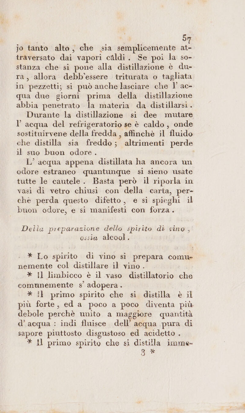 | 5 jo tanto alto, che sia semplicemente Na: traversato dai vapori cildi. Se poi la so- stanza che si pone alla distillazione è du- ra, allora debb’essere triturata o tagliata in pezzetti; si può anche lasciare che 1° ac- qua due giorni prima della distillazione abbia penetrato la materia da distillarsi . Durante la distillazione si dee mutare l’ acqua del refrigeratorio se è caldo, onde sostituirvene della fredda , affinchè il fluido che distilla sia freddo; altrimenti perde il suo buon odore. L’ acqua appena distillata ha ancora un odore estraneo quantunque sì sieno usate tutte le cautele. Basta però il riporla in vasi di vetro chiusi con della caria, per- chè perda questo difetto, e si spieghi il buon odore, e si manifesti con forza. Della preparazione dello spirito di vino , ossia alcool. * Lo spirito di vino sì prepara comu» nemente col distillare il vino . I * Il limbicco è il vaso distillatorio che comunemente s’ adopera . * i} primo spirito che si distilla è il più forte, ed a poco a poco diventa più debole perchè unito a maggiore quantità d’acqua : indi fluisce. dell’ acqua pura di sapore piuttosto disgustoso ed acidetto . # Al primo spirito che si distilla imme 9 *