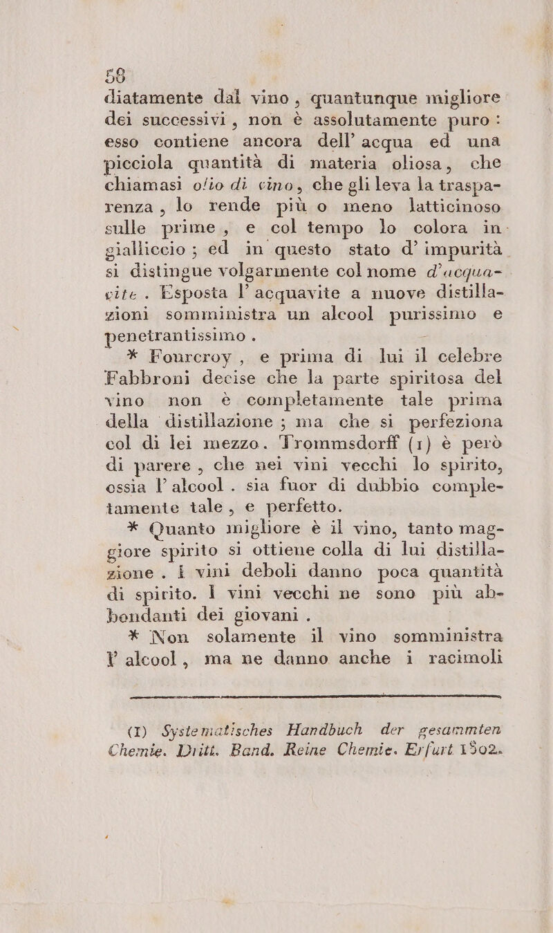 diatamente dal vino, quantunque migliore dei successivi, non è assolutamente puro : esso contiene ancora dell’ acqua ed una picciola quantità di materia oliosa, che chiamasi o/io di cino, che gli leva la traspa- renza , lo rende più o meno latticinoso sulle prime, e col tempo lo colora in. gialliccio ; ed in questo stato d’ impurità. si distingue volgarmente col nome d’ucqua- vite . Esposta l’ acquavite a nuove distilla- zioni somministra un alcool purissimo e penetranilssimo . É * Fourcroy, e prima di lui il celebre Fabbroni decise che la parte spiritosa del vino non è completamente tale prima della distillazione ; ma che si perfeziona col di lei mezzo. Irommsdorff (1) è però di parere , che nei vini vecchi lo spirito, ossia l'alcool. sia fuor di dubbio comple- tamente tale, e perfetto. * Quanto migliore è il vino, tanto mag- giore spirito si ottiene colla di lui distilla- zione . i vini deboli danno poca quantità di spirito. Ì vini vecchi ne sono più ab- bondanti dei giovani . * Non solamente il vino somministra Y alcool, ma ne danno anche i racimoli nn (I) Systematisches Handbuch der gesammten Chemie. Dritt, Band. Reine Chemie. Erfurt 1302.