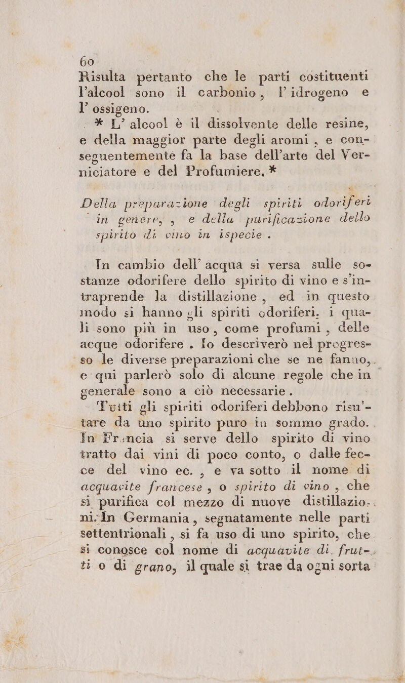 Risulta pertanto che le parti costituenti l’alcool sono il carbonio, l'idrogeno e l’ ossigeno. * I alcool è il dissolate delle resine, e della maggior parte degli aromi , e con- seguentemente fa la base dell’arte del Ver- puebarone e del Profumiere, * Della preparazione degli spiriti orlpaifieri in genere, , e dell purificazione dello spirito di vino in ispecie . In cambio dell’ acqua si versa sulle so- stanze odorifere dello spirito di vino e s'in- traprende la distillazione, ed in questo modo si hanno gli spiriti odoriferi. i qua- li sono più in uso, come profumi, delle acque odorifere . Io descriverò nel progres- so le diverse preparazioni che se ne fanno,. e qui parlerò solo di alcune regole che in. generale sono a ciò necessarie . Tuiti gli spiriti odoriferi debbono risu'- tare da uno spirito puro iu sommo grado. In Fr.ncia si serve dello spirito di vino tratto dai vini di poco conto, o dalle fec- ce del vino ec. , e va sotto il nome di acquacite francese , 0 spirito di cino , che sì purifica col mezzo di nuove distillazio.. ni In Germania, segnatamente nelle parti settentrionali , si fa uso di uno spirito, che si conosce col nome di acquavite di. frut=, ti o di grano, ìl quale si trae da ogni sorta