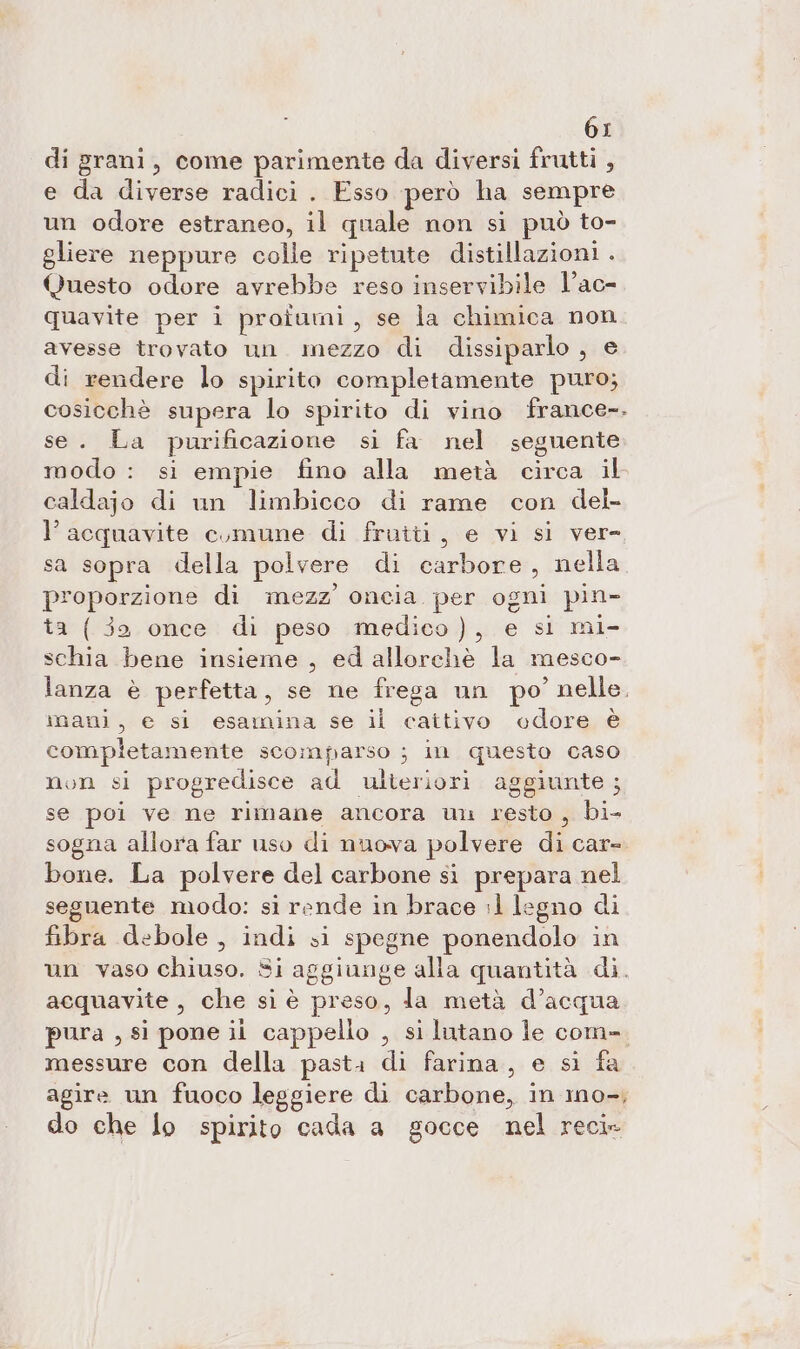 di grani, come parimente da diversi frutti , e da diverse radici . Esso però ha sempre un odore estraneo, il quale non si può to- gliere neppure colle ripetute distillazioni . Questo odore avrebbe reso inservibile l’ac- quavite per i proiumi, se la chimica non avesse trovato un. mezzo di dissiparlo , e di rendere lo spirito completamente puro; cosicchè supera lo spirito di vino france-. se. La purificazione si fa nel seguente modo : si empie fino alla metà circa il caldajo di un limbicco di rame con del- l’acquavite comune di frutti, e vi si ver= sa sopra della polvere di Gabbie , nella n'e gii di mezz’ oncia. per ogni pin- a (35 once di peso .medico), e si mi- vos bene insieme , ed allorchè la mesco- lanza è perfetta, se ne frega un po’ nelle. mani, e si esamina se il cattivo odore è completamente scomparso ; in questo caso non si progredisce ad ulteriori aggiunte ; se poi ve ne rimane ancora uu resto , Bi; sogna allora far uso di nuova polvere di care bone. La polvere del carbone si prepara nel seguente modo: si rende in brace :1 legno di fibra debole, indi si spegne ponendolo in un vaso chiuso. Si aggiunge alla quantità di. acquavite , Che siè preso, la metà d’acqua pura , si pone ii cappello , si lutano le com-. messure con della pasta di farina, e si fa agire un fuoco leggiere di carbone, in ino-, do che lo spirito cada a gocce nel reci