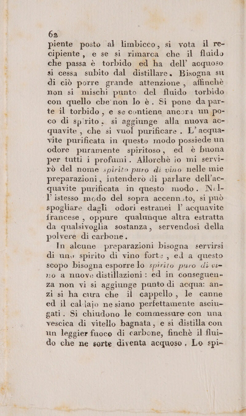 piente posto ‘al limbicco, si vota il re- cipiente, e se si rimarca che il flaido che passa è torbido ed ha dell’ acquoso si cessa subito dal distillare. Bisogna su di ciò porre grande attenzione , affinchè non si mischi punto del fluido torbido con quello che non lo è. Si pone da par- te il torbido, e se contiene ancora un po- co di spirito, si aggiunge alla nuova ac- quavite , che si vuol purificare . L° acqua- vite purificata in questo modo possiede un odore puramente spiritoso, ed è buona per tutti i profumi. Allorchè io mi servi- rò del nome spirito puro di vino nelle mie preparazioni, intenderò di parlare dell’ac- quavite purificata in questo modo. Nl- ‘1’ istesso modo del sopra accenn.to, si può spogliare dagli odori estranei 1’ acquavite francese , oppure qualunque altra estratta da qualsivoglia sostanza, servendosi della polvere di carbone. In alcune preparazioni bisogna servirsi di unv spirito di vino fort: , ed a questo scopo bisogna esporre lo spirito puro di ci= 110 a nuove distillazioni : ed in conseguen- za non vi si aggiunge punto di acqua: an- zi si ha cura che il cappello, le canne ed il caljajo ne siano perfettamente asciu- gati. Si chiudono le commessure con una vescica di vitello bagnata, e si distilla con un leggier fuoco di carbone, finchè il flui- do che ne sorte diventa acquoso. Lo spi-