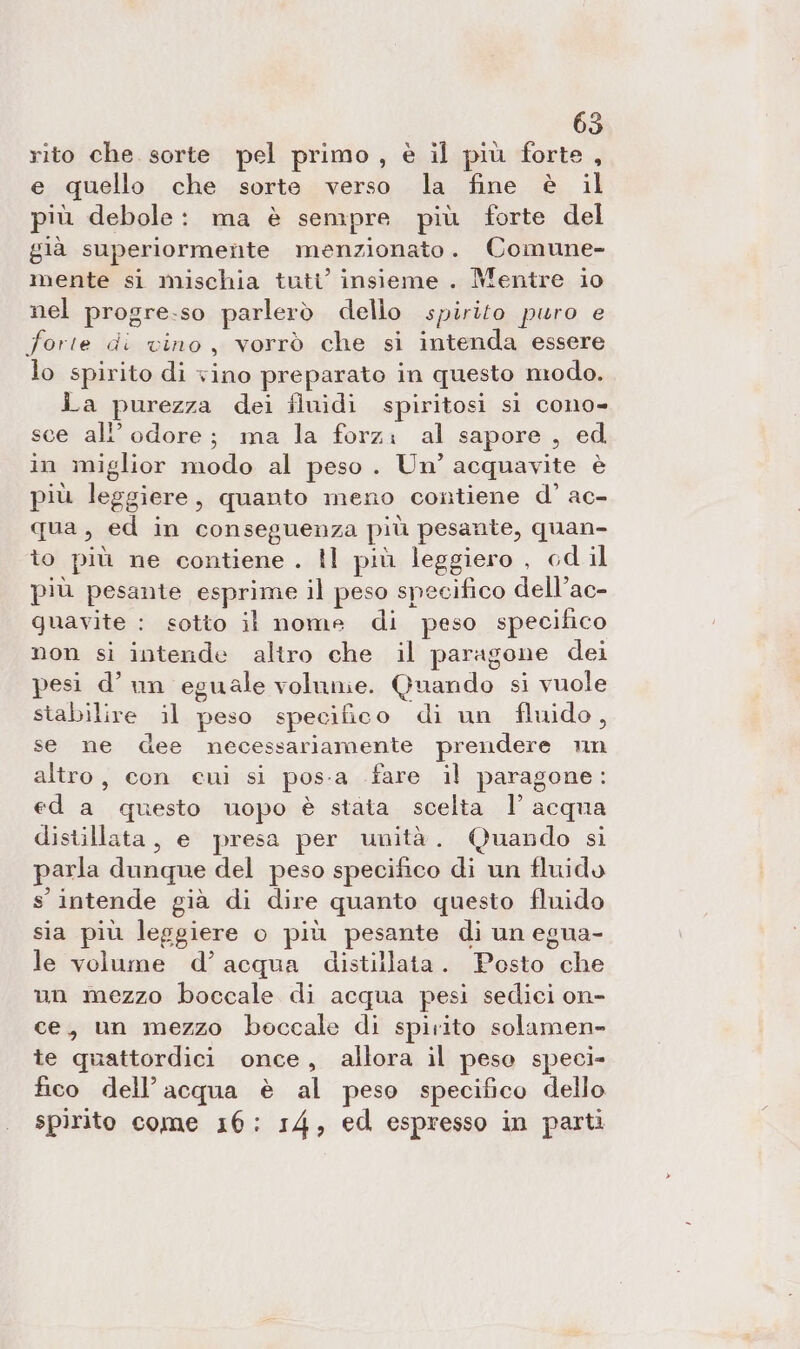 rito che. sorte pel primo , è il più forte, e quello che sorte verso la fine è il più debole: ma è sempre più forte del già superiormente menzionato. Comune- mente si mischia tuti’ insieme . Mentre io nel progre.:so parlerò dello spirito puro e forte di vino, vorrò che si intenda essere lo spirito di vino preparato in questo modo. La purezza dei fluidi spiritosi si cono- sce all’odore; ma la forz: al sapore, ed in miglior modo al peso. Un’ acquavite è più leggiere, quanto meno contiene d’ ac- qua, ed in conseguenza più pesante, quan- îo più ne contiene . Il più leggiero , cd il più pesante esprime il peso specifico dell’ac- guavite : sotto il nome di peso specifico non si intende altro che il paragone dei pesi d’un eguale volume. Quando si vuole stabilire il peso specifico di un fluido, se ne dee necessariamente prendere nn altro, con eui si pos-a .fare il paragone: ed a questo uopo è stata scelta 1’ acqua distillata, e presa per unità. Quando si parla dunque del peso specifico di un fluido s intende già di dire quanto questo fluido sia più leggiere o più pesante di un egua- le volume d’acqua distillata. Posto che un mezzo boccale di acqua pesi sedici on- ce, un mezzo boccale di spirito solamen- te quattordici once, allora il peso speci- fico dell’acqua è al peso specifico dello spirito come 16: 14, ed espresso in parti