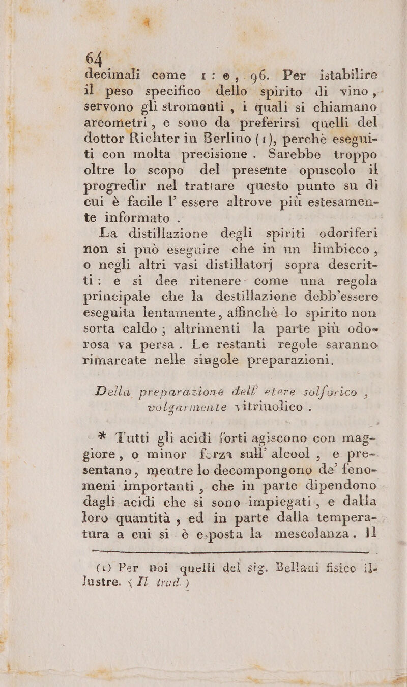 64° decimali come 1:6e, 96. Per istabilire servono gli stromenti , i quali si chiamano areomietri, e sono da preferirsi quelli del dottor Richter in Berlino (1), perchè esegui- ti con molta precisione . Sarebbe troppo oltre lo scopo del presente opuscolo il progredir nel trattare questo punto su di cui è facile l’ essere altrove più estesamen- te informato . La distillazione degli spiriti odoriferi non si può eseguire che in nn limbicco, o negli altri vasi distillatorj) sopra descrit- ti: e si dee ritenere- come una regola principale che la destillazione debb’essere eseguita lentamente, affinchè lo spirito non sorta caldo ; altrimenti la parte più odo» rosa va persa . Le restanti regole saranno rimarcate nelle siagole preparazioni, Della preparazione dell’ etere sol volgarmente vitriuolico . Orco , * Tutti gli acidi forti agiscono con mag- giore, o minor forza sull’ alcool , e pre-. sentano, mentre lo decompongono de’ feno- meni importanti, che in parte dipendono dagli acidi che si sono impiegati, e dalia loro quantità , ed in parte dalla tempera- tura a cui si è esposta la mescolanza. Il (+) Per noi quelli del sig. Bellani fisico il lustre. x Z/ trad.) LE