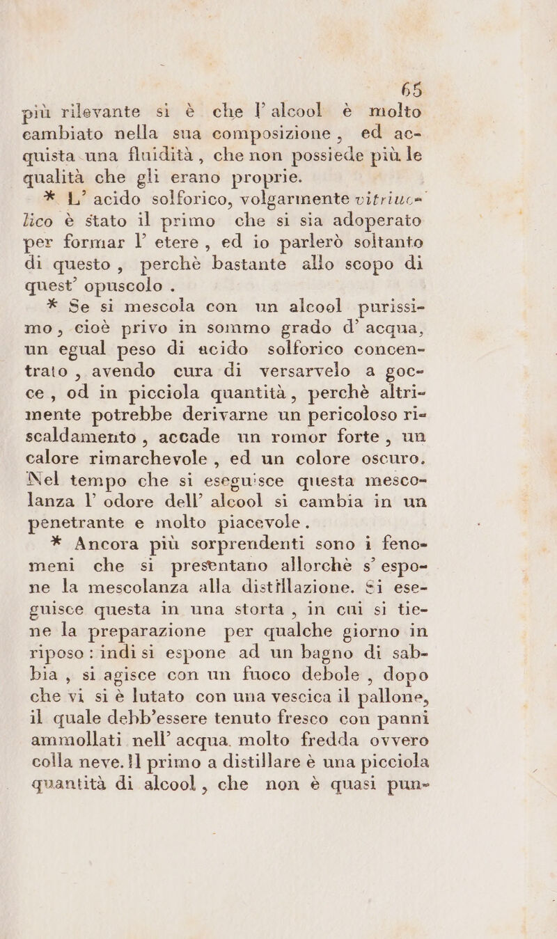 più rilevante si è che I’ alcool è molto eambiato nella sua composizione, ed ac- quista. una fluidità , che non possiede più le qualità che gli erano proprie. * LL’ acido solforico, volgarmente vitriuc= lico è stato il primo che si sia adoperato per formar l’ etere, ed io parlerò soltanto di questo, perchè bastante allo scopo di quest’ opuscolo . * Se si mescola con un alcool purissi- mo, cioè privo in sommo grado d’ acqua, un egual peso di acido solforico concen- trato, avendo cura di versarvelo a goc- ce, od in picciola quantità, perchè altri- mente potrebbe derivarne un pericoloso ri- scaldamento , accade un romor forte, un calore rimarchevole, ed un colore oscuro. Nel tempo che si eseguisce questa mesco- lanza l’ odore dell’ alcool si cambia in un penetrante e molto piacevole. * Ancora più sorprendenti sono i feno- meni che si presentano allorchè s’ espo- ne la mescolanza alla distillazione. Si ese- guisce questa in una storta , in cui si tie- ne la preparazione per qualche giorno in riposo : indi si espone ad un bagno di sab- bia, si agisce con un fuoco debole , dopo che vi si è lutato con una vescica il pallone, il quale debb’essere tenuto fresco con panni ammollati nell’ acqua. molto fredda ovvero colla neve.}l primo a distillare è una picciola quantità di alcool, che non è quasi pun»
