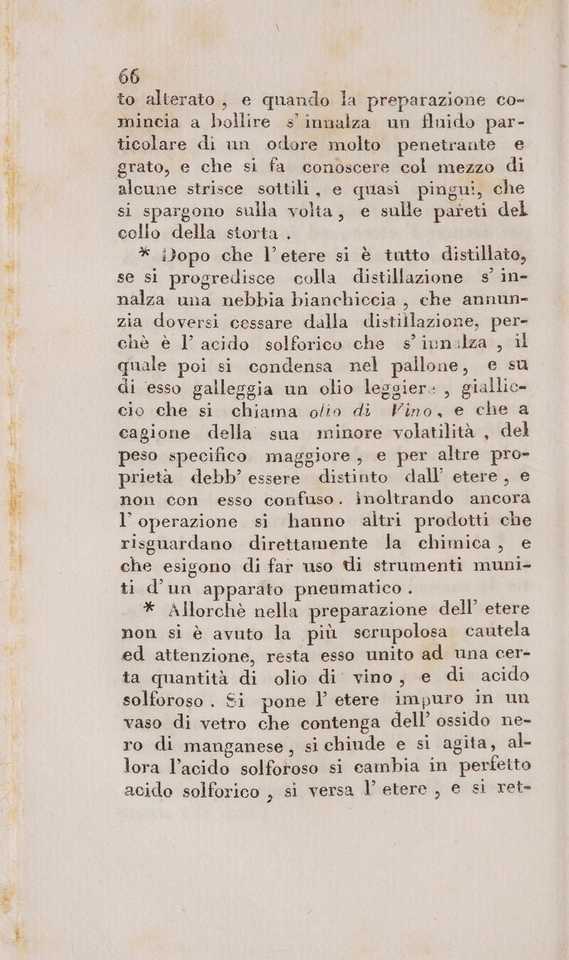 SR to alterato, e quando la preparazione co- mincia a bollire s innalza un fluido par- ticolare di un odore molto penetrante e grato, e che si fa conoscere col mezzo di alcune strisce sottili, e quasi pingu!, che si spargono sulla volta, e sulle pareti del collo della storta . * i)opo che l’etere si è tutto distillato, se si progredisce colla distillazione s° in- nalza una nebbia bianchiccia , che annun- zia doversi cessare dalla distillazione, per- chè è 1’ acido solforico che s'iunalza , il quale poi si condensa nel pallone, e su di esso galleggia un olio leggier: , giallic- cio che si chiama olio di Vino, e che a cagione della sua minore volatilità , del peso specifico maggiore, e per altre pro- prietà debb’ essere distinto dall’ etere, e non con esso confuso. inoltrando ancora l'operazione si hanno altri prodotti che risguardano direttamente la chimica, e che esigono di far uso ti strumenti muni- ti d'un apparato pneumatico . * Allorchè nella preparazione dell’ etere non si è avuto la più serupolosa cautela ed attenzione, resta esso unito ad una cer- ta quantità di olio di vino, e di acido solforoso . Si pone l’ etere impuro in un vaso di vetro che contenga dell’ ossido ne- ro di manganese , si chiude e si aglta, al- lora l’acido solforoso si cambia in perfetto acido solforico , si versa l’ etere , e si ret-