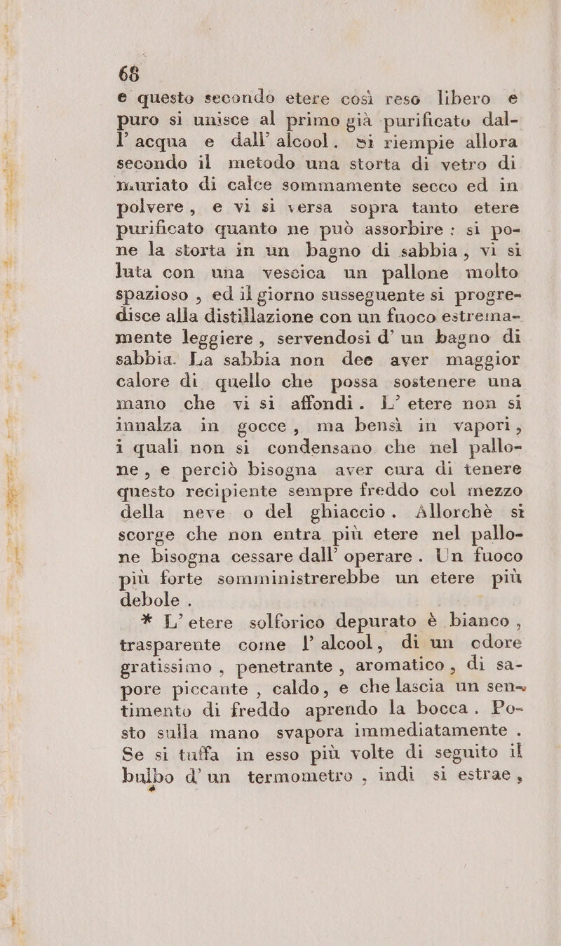 ST A e questo secondo etere così reso libero e puro si unisce al primo già -purificato dal- l’acqua e dall’ alcool. si riempie allora secondo il metodo una storta di vetro di muriato di calce sommamente secco ed in polvere, e vi si versa sopra tanto etere purificato quanto ne può assorbire : si po- ne la storta in un bagno di sabbia, vi si lata con una vescica un pallone molto spazioso , ed il giorno susseguente si progre- disce alla distillazione con un fuoco estrema- mente leggiere, servendosi d’ un bagno di sabbia. La sabbia non dee aver maggior calore di quello che possa sostenere una mano che vi si affondi. I’ etere non si innalza in gocce, ma bensì in vapori, i quali non si condensano che nel pallo- ne, e perciò bisogna aver cura di ienere questo recipiente sempre freddo col mezzo della neve o del ghiaccio. Allorchè sì scorge che non entra più etere nel pallo- ne bisogna cessare dall’ operare. Un fuoco più forte somministrerebbe un etere più debole . * L’etere solforico depurato è bianco, trasparente come l’ alcool, di un odore gratissimo , penetrante, aromatico , di sa- pore piccante , caldo, e che lascia un sens timento di freddo aprendo la bocca. Po- sto sulla mano svapora immediatamente . Se si tuffa in esso più volte di seguito il bulbo d’un termometro , indi si estrae,