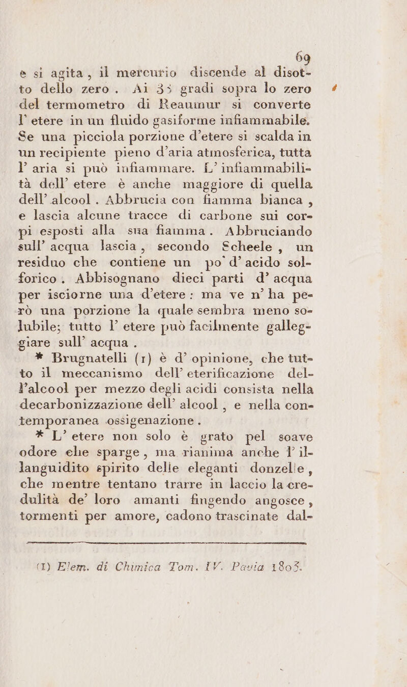 e si agita, il mercurio discende al disot- to dello zero. Ai 35 gradi sopra lo zero del termometro di Reaumur si converte l'etere in un fluido gasiforme infiammabile, Se una picciola porzione d’etere si scalda in un recipiente pieno d’aria atmosferica, tutta l’aria si può infiammare. L’ infiammabili» tà dell’ etere è anche maggiore di quella dell’ alcool. Abbrucia con fiamma bianca , e lascia alcune tracce di carbone sui cor- i esposti alla sua fiamma. Abbruciando sull’ acqua lascia, secondo Scheele, un residuo che contiene un po d’acido sol- forico. Abbisognano dieci parti d’ acqua per isciorne una d’etere: ma ve n° ha pe- rò una porzione la quale sembra meno so- lubile; tutto 1’ etere può facilmente galleg- giare sull’ acqua . * Brugnatelli (1) è d° opinione, che tut- to il meccanismo dell’ eterificazione del- l’alcool per mezzo degli acidi consista nella decarbonizzazione dell’ alcool , e nella con- temporanea ossigenazione . * L’ etere non solo è grato pel soave odore ehe sparge, ma rianima anche 1 il. languidito spirito delle eleganti donzelle, che mentre tentano trarre in laccio la cre- dulità de’ loro amanti fingendo angosce, tormenti per amore, cadono trascinate dal- (1) Elem. di Chimica Tom. IV. Pavia 1303.