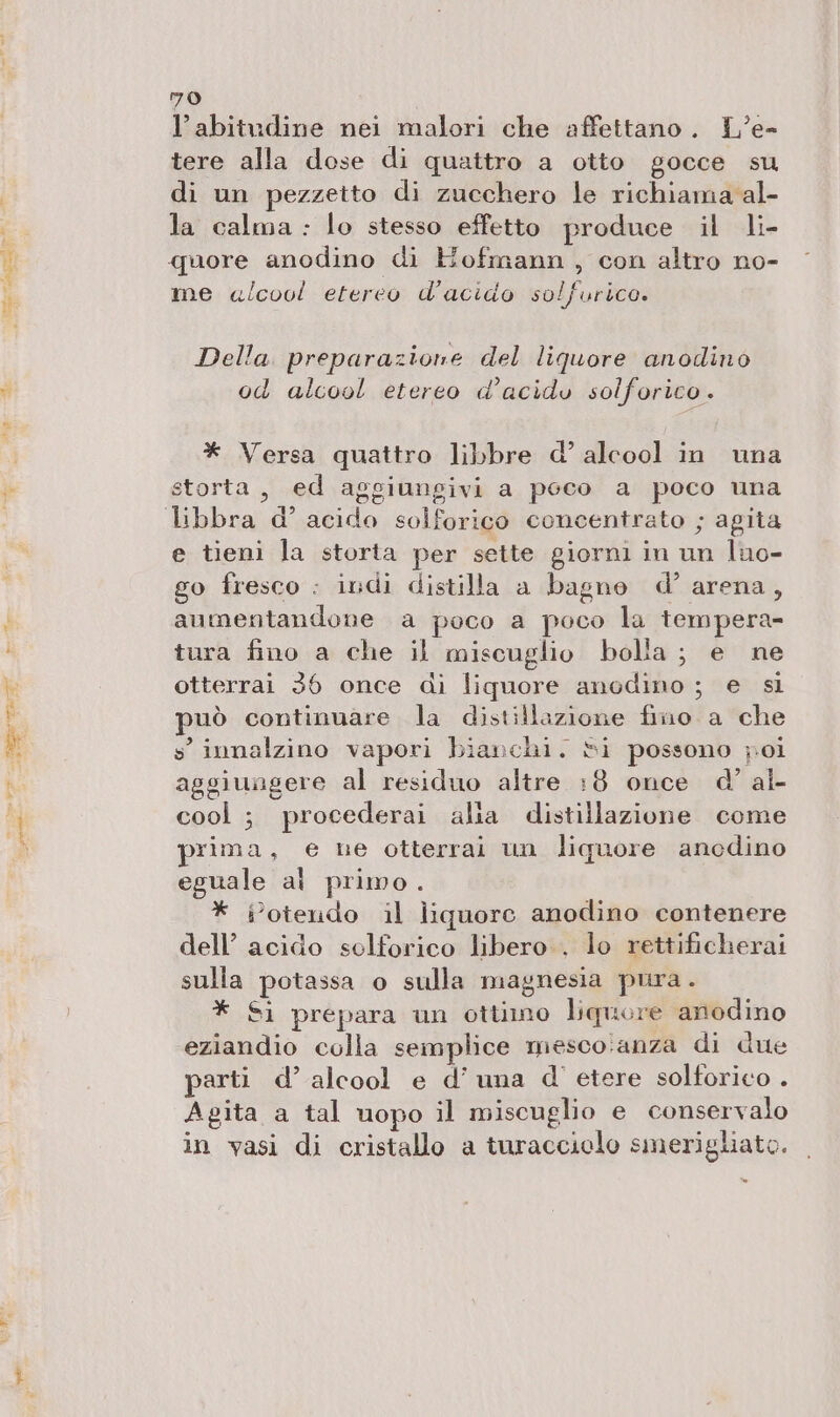 20 l'abitudine nei malori che affettano. L’e- tere alla dose di quattro a otto gocce su di un pezzetto di zucchero le richiama al- la calma : lo stesso effetto produce il li- quore anodino di Hofmann, con altro no- me «lcool etereo d’acido solfurico. Della. preparazione del liquore anodino od alcool etereo d’acidu solforico. * Versa quattro libbre d’ alcool in una storta, ed aggiungivi a poco a poco una libbra d’ acido solforico concentrato ; agita e tieni la storta per sette giorni in un luo- go fresco : indi distilla a bagne d’ arena, aumentandone a poco a poco la tempera- tura fino a che il miscuglio bolla ; e ne otterrai 36 once di liquore anodino; e si può continuare la distillazione fino. a che s'innalzino vapori bianchi. Si possono poi aggiuagere al residuo altre :8 once d’ al- cool ; procederai alia distillazione come prima, e ne otterrai un liquore anedino eguale al primo. * iotendo il liquore anodino contenere dell’ acido solforico libero . lo rettificherai sulla potassa o sulla magnesia pura. * Sì prepara un ottimo liquore anodino eziandio colla semplice mesco.anza di due parti d’ alcool e d’ una d' etere solforico . Agita a tal uopo il miscuglio e conservalo in vasi di cristallo a turacciolo smerigliato. ®
