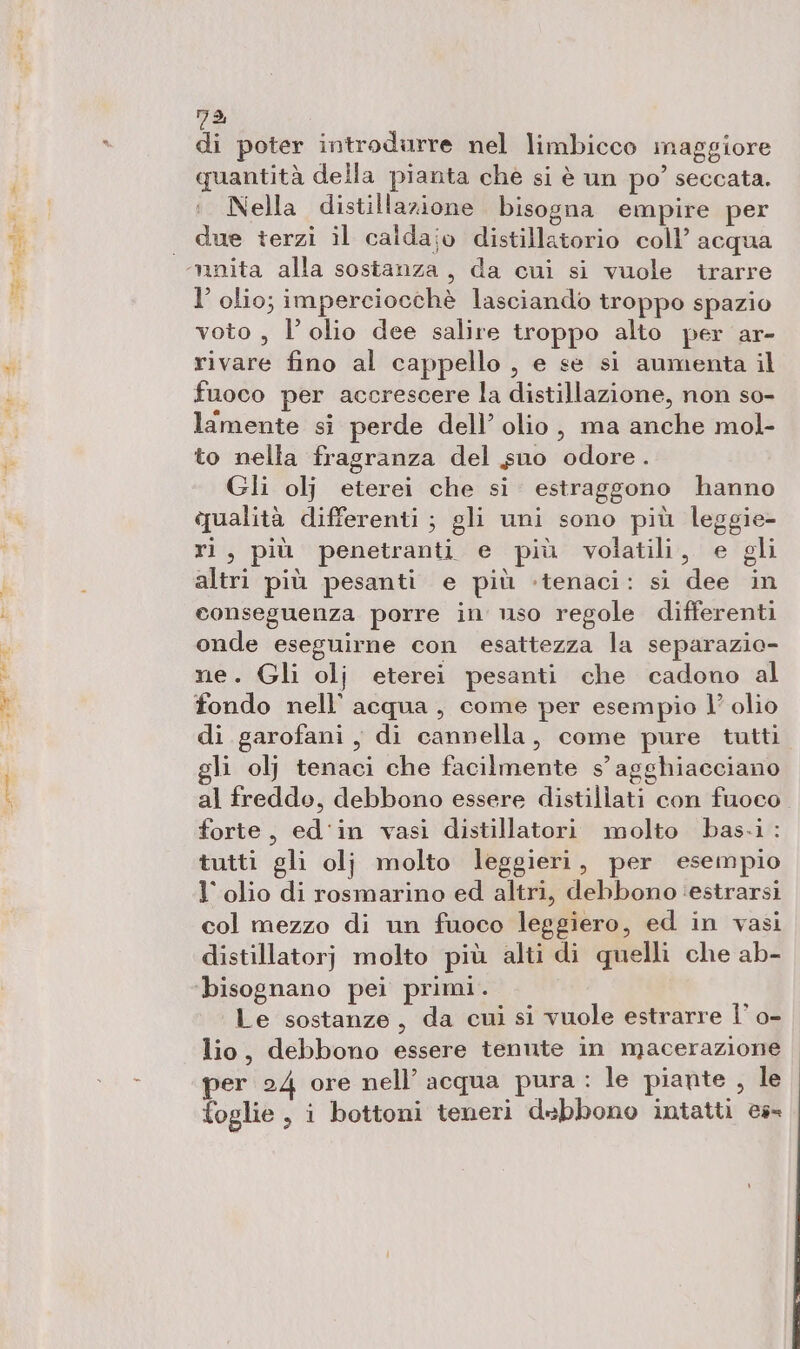 mid Ai resin. ma, di poter introdurre nel limbicco maggiore quantità della pianta che si è un po’ seccata. Nella distillazione bisogna empire per due terzi il calda;o distillatorio coll’ acqua l’ olio; imperciocchè lasciando troppo spazio voto , l'olio dee salire troppo alto per ar- rivare fino al cappello , e se si aumenta il fuoco per accrescere la distillazione, non so- lamente si perde dell’ olio, ma anche mol- to nella fragranza del suo odore. Gli olj eterei che si. estraggono hanno qualità differenti; gli uni sono più leggie- ri, più penetranti e più volatili, e gli altri più pesanti e più -tenaci: si dee in conseguenza porre in uso regole differenti onde eseguirne con esattezza la separazio- ne. Gli olj eterei pesanti che cadono al fondo nell’ acqua, come per esempio l’ olio di garofani, di cannella, come pure tutti gli olj tenaci che facilmente s’agghiacciano al freddo, debbono essere distillati con fuoco. forte, ed'in vasi distillatori molto bas-i : tutti gli olj molto leggieri, per esempio l'olio di rosmarino ed altri, debbono ‘estrarsi col mezzo di un fuoco leggiero, ed in vasi distillatorj molto più alti di quelli che ab- ‘bisognano pei primi. Le sostanze, da cui si vuole estrarre Î’ o- lio, debbono essere tenute in macerazione per 24 ore nell’ acqua pura : le piante , le foglie , i bottoni teneri debbono intatti es