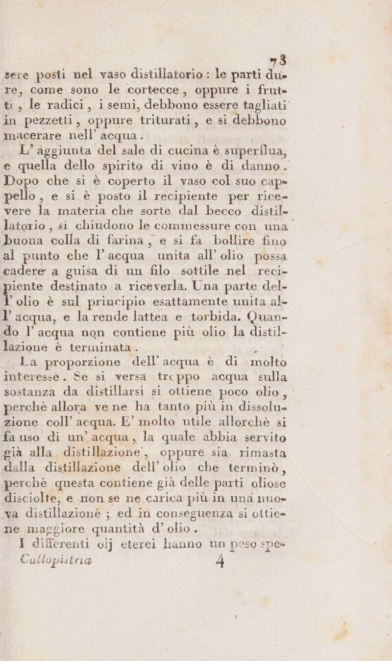 sere posti nel vaso distillatorio.: le parti due re, come sono le cortecce, oppure i frut» ti, le radici, isemi, debba. essere tagliati in pezzetti, oppure triturati, e si debbono macerare nell’ acqua. L’ aggiunta del sale di cucina è superflua, e quella dello spirito di vino è di danno. Dopo che si è coperto il vaso col suo cap» pello , e si è posto il recipiente per rice- vere la materia che sorte dal becco distil- latorio , si chiudono le commessure con una buona Gall. di farina, e si fa bollire fino al punto che l’acqua unita all’ olio possa cadere a guisa di un filo sottile nel reci- piente destinato a riceverla. Una parte del l’ olio è sul principio esattamente unita al l’acqua, e la rende lattea e torbida. Quan- do l acqua non contiene più olio la distil. lazione è terminata. ae La proporzione dell’ acqua è di molto interesse. Se si versa trcppo acqua sulla sostanza da distillarsi si ottiene poco olio, perchè allora vene ha tanto più in dissolu= zione coll’ acqua. E° molto utile allorchè si fa uso di un’ acqua, la quale abbia servito già alla distillazione, oppure sia. rimasta .dalla distillazione dell’ olio che terminò, perchè questa contiene già delle parti oliose disciolte, e .mon se ne carica più in una nuo» va distillazionè ; ed in conseguenza si ottie= ne maggiore quantità d’ a tao I differenti ovij eterei hanno un peso spe» Cullopistria 4