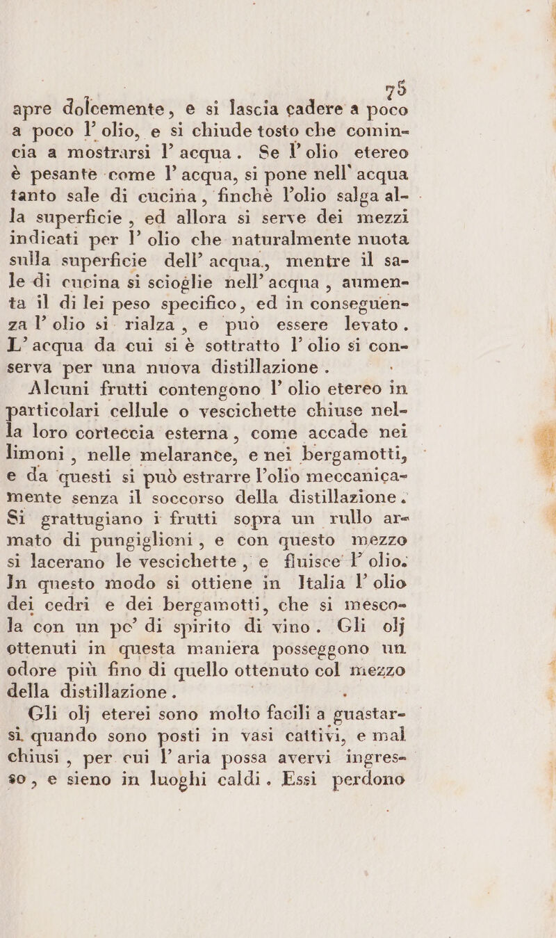 | 79 apre dolcemente, e si lascia cadere a poco a poco l’ olio, e si chiude tosto che comin- cia a mostrarsi l’ acqua. Se l’olio etereo è pesante come ]° acqua, si pone nell’ acqua la superficie , ed allora si ‘serve dei’ mezzi indicati per I’ olio che naturalmente nuota sulla superficie dell’ acqua, mentre il sa- le di cucina si scioglie nell’ acqua, aumen- ta il di lei peso specifico, ed in conseguen- za l’ olio si. rialza, e puo essere Ivato, L’ acqua da cui si è sottratto l’ olio si con- serva per una nuova distillazione . Alcuni frutti contengono l’ olio etereo in particolari cellule o vescichette chiuse nel- la loro corteccia esterna, come accade nei limoni , nelle melarance, e nei bergamotti, e da questi si può estrarre l’olio meccanica- mente senza il soccorso della distillazione . Si grattugiano i frutti sopra un rullo ar mato di pungiglioni, e con questo mezzo si lacerano le vescichette ,, e finisce Y olio. In questo modo si ottiene in Italia l’ olio dei cedri e dei bergamotti, che si mesco- la con un po di spirito di vino. Gli olj ottenuti in questa maniera posseggono un odore più fino di quello ottenuto col niezzo della distillazione . . Gli olj eterei sono molto facili a guastar- sì quando sono posti in vasi cattivi, e mal chiusi, per cui l’aria possa avervi ingres- #0, e sieno in luoghi caldi. Essi perdono