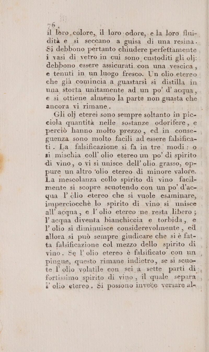 1 loro, colore, il loro - odore, ela loro fini- oi sì seccano a guisa di una resina.. Si debbono pertanto chiudere perfettamente , i vasi di vetro in cui sono. custoditi gli obj: . debbono, essere assicurati.-con una. vescica, e tenuti in un luogo fresco. Un olio. etereo che gia comincia a guastarsì si distilla in. una storta unitamente ad.un po’ d’ acqua, e si ottiene almeno la parte non. guasta che ancora vi rimane. | Gli olj eterei sono sempre soltanto in pic- ciola quantità nelle sostanze odorifere,. e perciò hanno molto prezzo, ed in conse. , guenza sono molto facili ad essere falsifica- ti. La falsificazione si fa in tre” ‘modi: 0 si mischia coll’ olio etereo un ‘po’ di spirito «di vino, o vi si unisce. dell’ olio. grasso, op- pure un altro ‘olio etereo di minore valore. La mescolanza collo spirito di vino facil- mente si scopre seuotendo con un po’ d’ac- qua l’ olio etereo che si vuole esaminare, imperciooehò lo spirito di vino si unisce all'acqua, e l'olio etereo ‘ne. resta libero ; 1 acqua diventa bianchiccia e torbida, e l’ olio si diminuisce considerevolmente , ed allora si può sempre giudicare che si è fata ta falsificazione col mezzo dello spirito di vino. Se l'olio etereo è falsificato con un pingue, questo rimane indietro, se si scuo= te l'olio volatile con sei a sette parti dia fortissimo spirito di vino, il quale separa i’ clio ‘etereo. Si possono invece versare al=