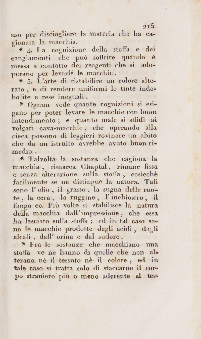 uso per disciogliere la materia che ha ca- gionata la macchia. i : * 4. La cognizione della stoffa e dei cangiamenti che può softrire quando è messa a contatto dei reagenti che si ado- perano per levarle le macchie. * 5. L’arte di ristabilire un colore alte- rato , e di rendere uniformi le tinte inde- bolite e rese inegnali . * Ognun vede quante cognizioni sì esi= gano per poter levare le macchie con buon intendimento ; e quanto male si affidi ai volgari cava-macchie, che operando alla cieca possono di leggieri rovinare un abito che da un istruito avrebbe avuto buon ri- medio . * Talvolta la sostanza che cagiona la macchia, rimarca Chaptal, rimane fissa e senza alterazione sulla sto”a , cosicchè facilmente se ne distingue la natura. Tali sono l’ clio, il grasso, la sugna delle ruo- te, la cera, la ruggine, l'inchiostro, il fango ec. Più volte si stabilisce la natura della macchia. dall’impressione, che .essa ha lasciato sulla stoffa ; ed in tal caso se» no le macchie prodotte dagli acidi, dagli alcali, dall’ orina e dal sudore. * Fra le sostanze che macchiano una stoffa ve ne hanno di quelle che non ale terano, nè il tessuto nè il colore, ed in tale caso si tratta solo di staccarne il cor- po straniero più o meno aderente al tes