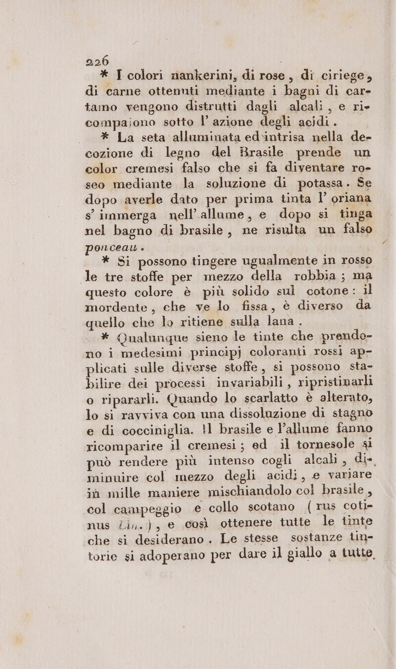 * I colori nankerini, di rose, di ciriege, di carne ottenuti mediante i bagni di car- tamo vengono distrutti dagli alcali, e ri» compajono sotto l’azione degli acidi. «+ _* La seta alluminata ed.intrisa nella de- cozione di legno del Brasile prende un color cremesi falso che si fa diventare ro- seo mediante la soluzione di potassa. Se dopo averle dato per prima tinta l’ oriana s'immerga nell’allume, e dopo si tinga nel bagno di brasile, ne risulta un falso ponceau . * Si possono tingere ugualmente in rosso le tre stoffe per mezzo della robbia ; ma questo colore è più solido sul cotone: il mordente, che ve lo fissa, è diverso da quello che lo ritiene sulla lana . * Qualunque sieno le tinte che prendo- no i medesimi principj coloranti rossi ap- plicati sulle diverse stoffe, si possono sta- bilire dei processi invariabili , ripristinarli o ripararli. Quando lo scarlatto è alterato, lo si ravviva con una dissoluzione di stagno e di cocciniglia. 11 brasile e l’allume fanno ricomparire il cremesi; ed il tornesole si può rendere più intenso cogli alcali, di. minuire col mezzo degli acidi, e variare ih mille maniere mischiandolo col brasile , col campeggio e collo scotano {rus coti- nus Zi. ), e così ottenere tutte le tinte che si desiderano. Le stesse sostanze tin- torie si adoperano per dare il giallo a tutte,