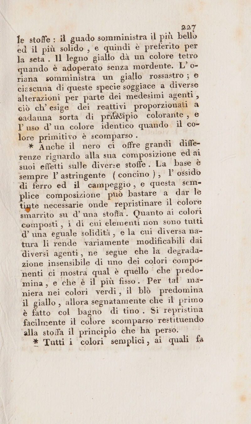 DO le stoffe : il guado somministra il più bello ed il più solido, e quindi è preferito per la seta . Il legno giallo dà un colore tetro quando è adoperato senza mordente. L° o- riana somministra un giallo rossastro ; e cirscuna di queste specie soggiace a diverse alterazioni per parte dei medesimi agenti , ciò ch’ esige dei reattivi proporzionati a sadanna sorta di prif&amp;ipio colorante , e L'uso d’un colore identico quando il co- lore primitivo è scomparso . * Anche il nero ci offre grandi diffe renze rignardo alla sua composizione ed ai suoi effetti sulle diverse stoffe. La base è sempre l’ astringente ( concino ); 1 ossido ‘di ferro ed il campeggio, e questa sem- plice composizione può bastare a dar le tigte necessarie onde repristinare il colore smarrito su d’ una stoffa. Quanto ai colori composti , i di cui elementi non sono tutti d’ una eguale solidità , e la cui diversa na- tura li rende variamente modificabili dai diversi agenti, ne segue che la degrada- zione insensibile di uno dei colori compo- ‘nenti ci mostra qual è quello che predo- mina, e che è il più fisso. Per tal’ ma- niera nei colori verdi, il blò predomina il giallo , allora segnatamente che il primo è fatto col bagno di tino. Si repristina facilmente il colore scomparso restituendo alla stoffa il principio che ha perso.