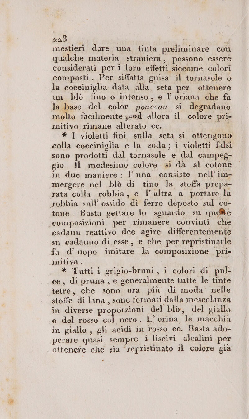 920 I” mestieri dare una tinta preliminare con qualche materia. straniera, possono essere considerati peri loro effetti siccome colori composti. Per siffatta guisa il tornasole o Ja coceiniglia data alla seta per ottenere un blò fino o intenso, e l’oriana che fa la base del color ponceau si degradano molto facilmente ;sod allora il colore pri- mitivo rimane alterato ec. E: * I violetti fini sulla seta sì ottengono colla coeciniglia e la soda; i violetti falsi sono prodotti dal tornasole e dal campeg- gio ll medesimo colore si dà al cotone in due maniere : l’ una consiste nell’ im- mergere nel blò di tino la stoffa prepa- rata colla robbia, e l altra a portare la robbia sull’ ossido di ferro deposto sul co- tone. Basta gettare lo sguardo su que®e composizioni per rimanere convinti che cadann reattivo dee agire differentemente su cadauno di esse, e che per repristinarle fa d’ uopo imitare la composizione pri- umitiva . * Tutti i grigio-bruni, i colori di pul- ce, di pruna, e generalmente tutte le tinte tetre, che sono ora più di moda nelle stoffe di lana, sono formati dalla mescolanza in diverse proporzioni del blò, del giallo o del rosso col nero. L’ orina le macchia in giallo , gli acidi in rosso ec. Basta ado- perare quasi sempre i liscivi alcalini per ottenere che sia ‘repristinato il colore già