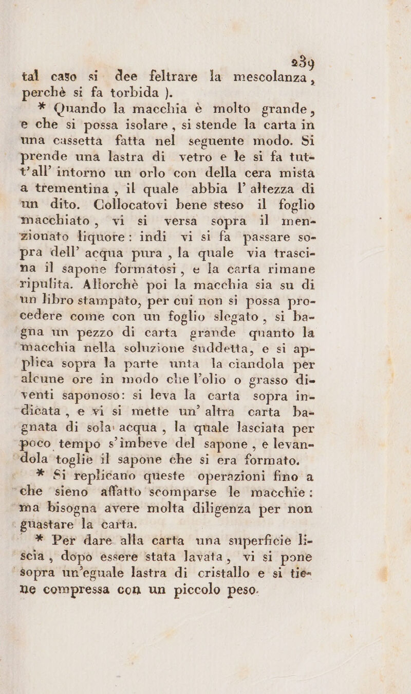 tal caso si dee feltrare la mescolanza, perchè si fa torbida ). * Quando la macchia è molto grande, e che si possa isolare, si stende la carta in una cassetta fatta nel seguente modo. Si prende una lastra di vetro e le si fa tut- tall’ intorno un orlo con della cera mista a trementina , il quale abbia l’ altezza di un dito. Collocatovi bene steso il foglio macchiato, vi si versa sopra il men- zionato liquore: indi vi si fa passare so- pra dell’ acqua pura , la quale via trasci- na il sapone formatosi, e la carta rimane ripulita. Allorchè poi la macchia sia su di un libro stampato, per cui non si possa pro- cedere come con un foglio slegato , si ba- gna un pezzo di carta grande quanto la macchia nella soluzione suddetta, e si ap- plica sopra la parte unta la ciandola per alcune ore in modo che l’olio o grasso di- venti saponoso: si leva la carta sopra in- dicata, e xi si mette un’ altra carta bha» gnata di sola: acqua , la quale lasciata per poco tempo s'imbeve del sapone , e levan= ‘dola toglie il sapone che si era formato, * Si replicano queste operazioni fino a “che sieno affatto scomparse le macchie: ma bisogna avere molta diligenza per non . guastare la carta. | * Per dare alla carta una superficie li- scia, dopo essere stata lavata, vi si pone “sopra un’eguale lastra di cristallo e si tié- ne compressa con un piccolo peso.