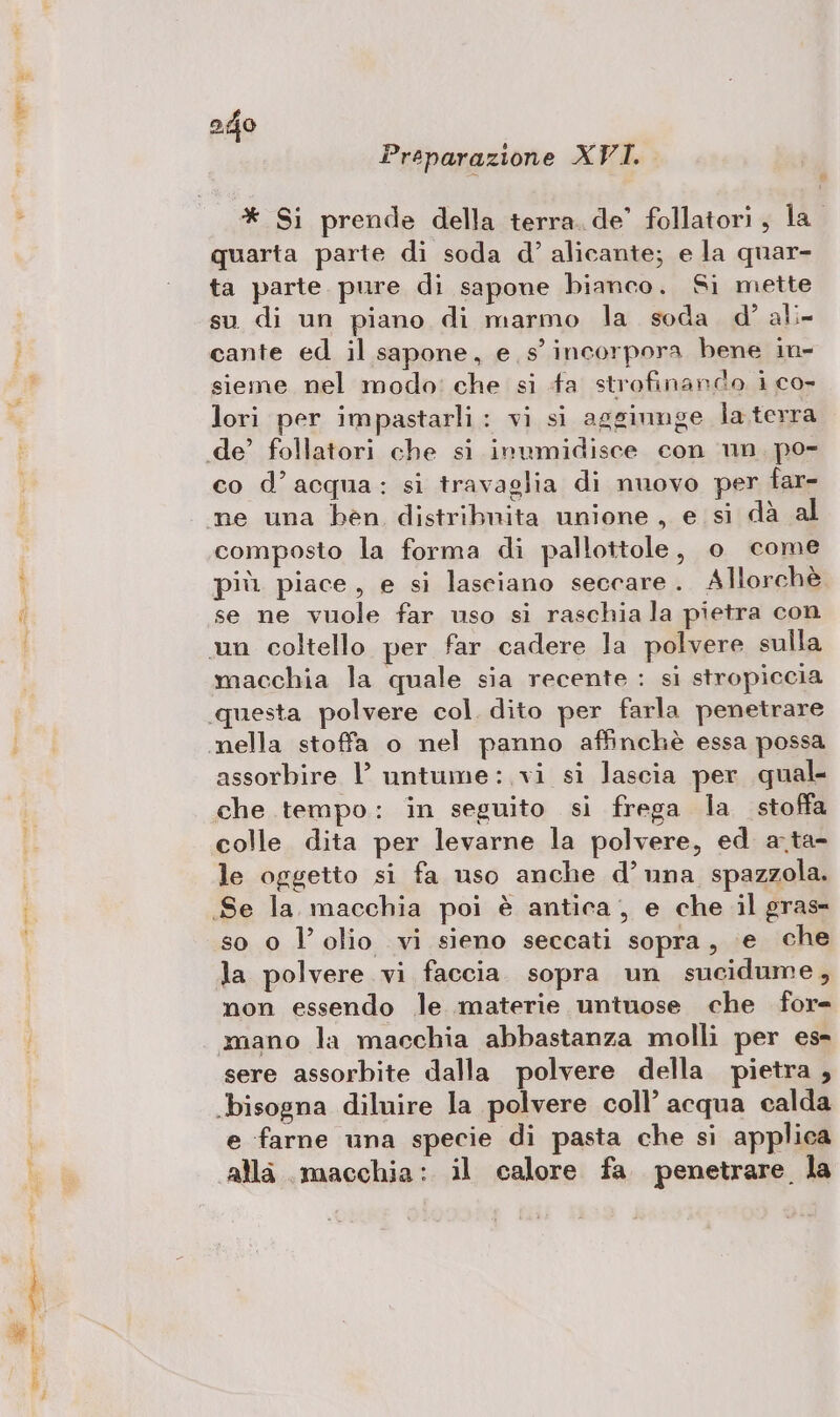 D dà e Preparazione XVI. quarta parte di soda d°’ alicante; e la quar- ta parte. pure di sapone bianco. Si mette su di un piano di marmo la soda. d° ali- cante ed il sapone, e s’ incorpora bene in- sieme nel modo: che si fa strofinando i co- lori per impastarli: vi si aggiunge la terra co d’acqua: si travaglia di nuovo per far- composto la forma di pallottole, o come più. piace, e si lasciano seccare . Allorchè se ne vuole far uso si raschia la pietra con macchia la quale sia recente : si stropiccia questa polvere col dito per farla penetrare assorbire l’ untume:.vi si lascia per qual- colle dita per levarne la polvere, ed a.ta- le oggetto si fa uso anche d’ una spazzola. so 0 l'olio vi sieno seccati sopra, e che la polvere vi faccia. sopra un sucidume, non essendo le materie untnose che for sere assorbite dalla polvere della pietra , e farne una specie di pasta che si applica alla macchia: il calore fa. penetrare la