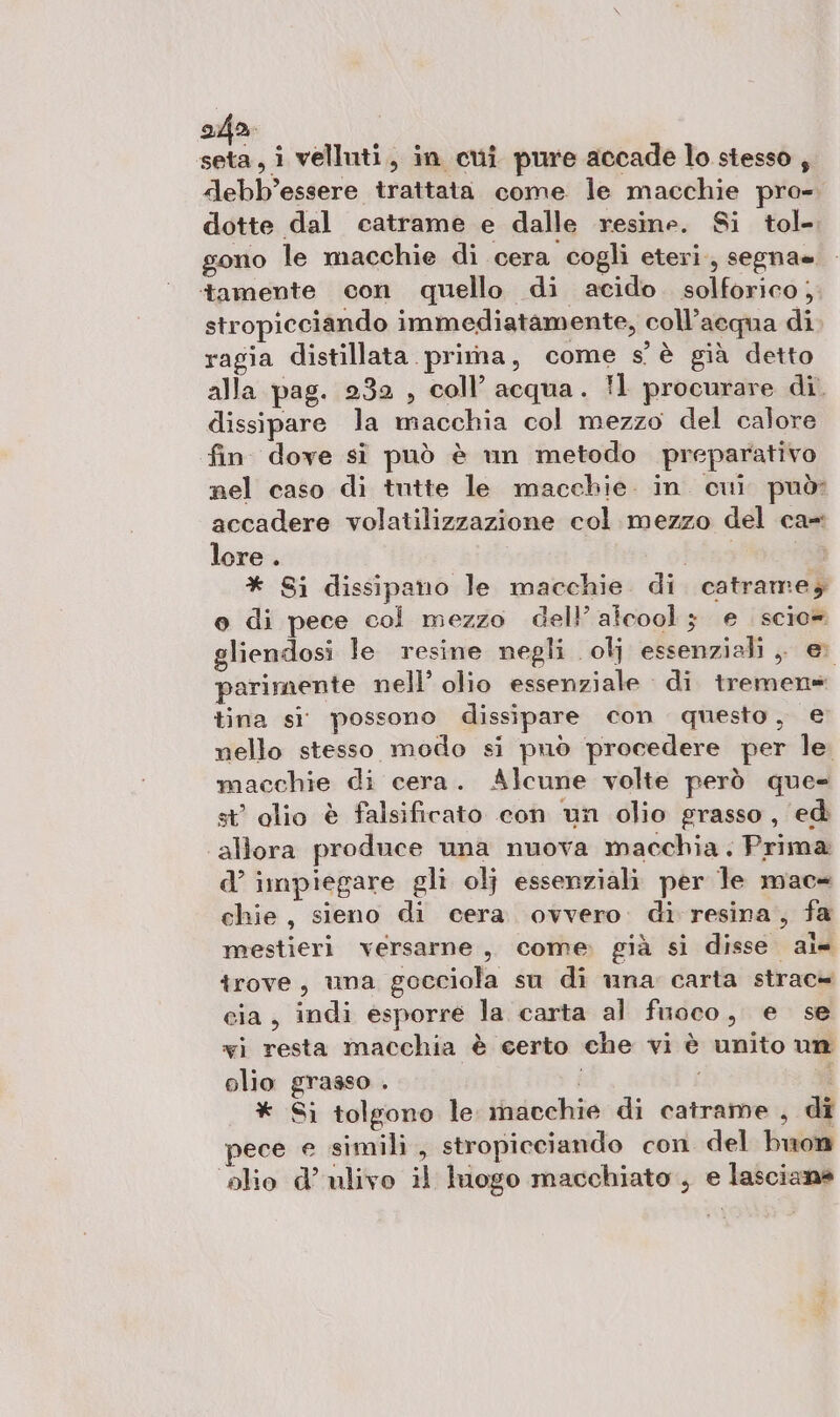 ala seta, i velluti, in cui pure accade lo stesso , debb’essere trattata come le macchie pro-. dotte dal catrame e dalle resine. Si tol- gono le macchie di cera cogli eteri, segna= tamente con quello di acido. solforico; stropicciando immediatamente, coll’aequa di. ragia distillata pritna, come s'è già detto alla pag. 232 , coll’ acqua. !1 procurare di. dissipare la macchia col mezzo del calore fin dove sì può è un metodo preparativo nel caso di tutte le macchie. in. cui può? accadere volatilizzazione col mezzo del ca= lore . bias * Si dissipano le macchie. di. catrame; o di pece col mezzo dell'alcool 3 e . scio» gliendosi le resine negli olj essenziali ;, e parimente nell’ olio essenziale di tremen= tina si possono dissipare con questo, e nello stesso modo si può procedere per le. macchie di cera. Alcune volte però que- st olio è falsificato con un olio grasso, ed allora produce una nuova macchia. Prima d’ impiegare gli olj essenziali per le mac= chie, sieno di cera. ovvero. di resina, fa mestieri versarne,, come già si disse al- trove, una gocciola su di una carta strac» cia, indi esporre la carta al finoco, e se xi resta macchia è certo che vi è unito un olio grasso . i vi * Sì tolgono le inacchie di catrame , di pece e simili, stropicciando con del buon olio d’ ulivo il luogo macchiato , e lasciane