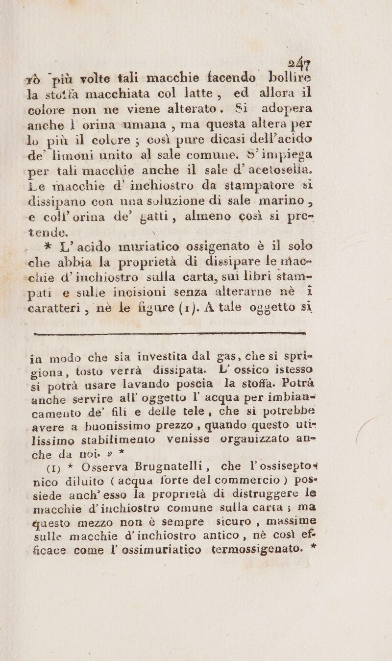 xò più volte tali macchie facendo bollire la stotfa macchiata col latte, ed allora il colore non ne viene alterato. Si adopera anche | orina umana , ma questa altera per lo più il colore ; così pure dicasi dell'acido de’ limoni unito al sale comune. S'impiega per tali macchie anche il sale d’ acetoselia. îe macchie d’ inchiostro da stampatore si dissipano con una soluzione di sale marino , e coli’ orina de’ gatti, almeno così si pre- tende. \ * L’acido muriatico ossigenato è il solo ‘che abbia la proprietà di dissipare le nac= ‘chie d’inchiostro sulla carta, sui libri stam= pati e sulie incisioni senza alterarne nè 1 ‘ caratteri, nè le figure (1). A tale oggetto si in modo che sia investita dal gas, che si spri= giona, tosto verrà dissipata. L' ossico istesso si potrà usare lavando poscia la stoffa. Potrà anche servire all oggetto l’ acqua per imbians camento de’ fili e delle tele, che si potrebbe avere a buonissimo prezzo , quando questo uti lissimo stabilimento venisse organizzato ane che da noi. » * (1) * Osserva Brugnatelli, che l’ossiseptos nico diluito ( acqua forte del commercio ) pos siede anch’ esso la proprietà di distruggere le macchie d'inchiostro comune sulia caria; ma qaesto mezzo non è sempre sicuro , massime sulle macchie d'inchiostro antico, nè così ef ficace come l’ ossimuriatico termossigenato. *