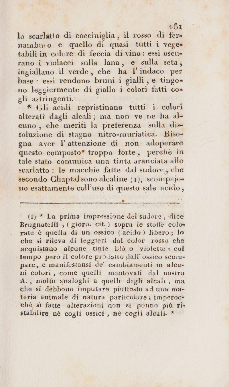 051 lo scarlatto di cocciniglia , il rosso di fer» nambiro e quello di quasi tutii 1 vege- tabili in colore di feccia di vino: essi oscu- rano i violacei sulla lana, e sulla seta, ingiallano il verde, che ha l’indaco per base : essi rendono bruni i gialli , e tingo- no leggiermente di giallo i colori faiti co= gli astringenti. | * Gli acidi repristinano tutti i. colori alterati dagli alcali; ma non ve ne ha al- cuno , che meriti la preferenza. sulla dis- soluzione di stagno nitro-snuriatica. Biso-= gna aver l’attenzione di non. adoperare questo. composto® troppo forte, perchè in tale stato comunica una tinta aranciata allo scarlatto : le macchie faite dal sudore, che secondo Chaptal sono alcaline {1}, scompajo» no esattamente coll’uso di questo sale acido, © (1) * La prima impressione del sudore , dice Brugnatelli , ( giori. cit.) sopra le stoffe colo= rate è quelia di un ossico (acido) libero; lo che si rileva di leggieri dal color rosso che acquistano alcune tinte blò o violette : col tempo pero il colore prodotto dall’ ossico scom- pare, e manifesiansi de’ cambiamenti in alcu- ni colori, come quelli mentovati dal nostro A., molto smaloghi a quelli degli alcali;, ma che si debbono imputare piuttosto ad una ma» teria animale di natura particolare ; imperoc= chè sì fatte alterazioni non si ponno più ri» stabilire nè cogli ossici, nè cogli alcali. *