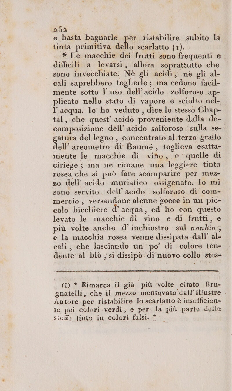 Q9È e basta bagnarle per ristabilire subito la. tinta primitiva dello scarlatto (1). * Le macchie dei frutti sono frequenti e difficili a levarsi, allora soprattutto che sino anvecelitite!. Nè gli acidi, nè gli al- cali saprebbero toglierle ;.ma cedono facil- mente sotto l’ uso dell’acido zolforoso ap- plicato nello stato di vapore e sciolto nel- Y acqua. Io ho veduto , dice lo stesso Chap- tal, che quest’ acido praveniiente dalla de- composizione dell'acido solforoso sulla se- gatura del legno , concentrato al.terzo grado dell’ areometro di Baumé, toglieva esatta- mente le macchie di vino, e quelle di ciriege; ma ne rimane una leggiere tinta rosea che sì può fare scomparire per mez- zo dell’ acido muriatico ossigenato. lo mi sono servito. dell’ acido . solforoso di com- mercio, versandone alcune gocce in un pic- colo bicchiere d’acqua, ed ho con questo levato le macchie di vino e di frutti, e più volte anche d’ inchiostro sul nankin, e la macchia rosea venne dissipata -dall’ al= cali, che lasciando un po’ di colore ten- dente al blò , si dissipò di nuovo collo stes- (1) * Rimarca il già più volte citato Bru- guatelli, che il mezzo mentovato ‘dall’illustre - Autore per ristabilire lo scarlatto è insufficien- te pei colori verdi, e per la più parte delle stoff: tinte in colori falsi. *