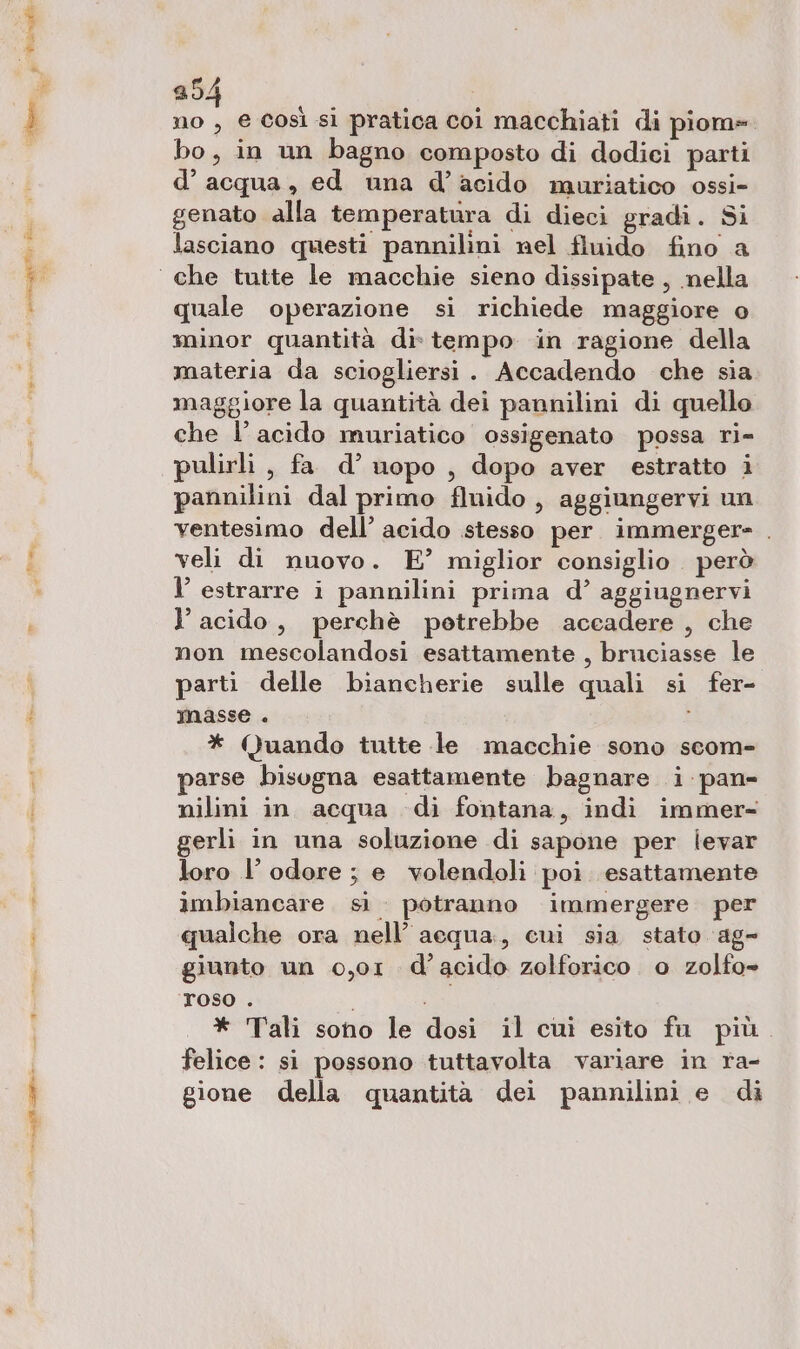 ge rsa dia a cn 254 no , e così si pratica coi macchiati di piom=. bo, in un bagno composto di dodiei parti d’acqua, ed una d’acido muriatico ossi- genato alla temperatura di dieci gradi. Si lasciano questi pannilini nel fluido fino a quale operazione si richiede maggiore o minor quantità dis tempo in ragione della materia da sciogliersi. Accadendo che sia maggiore la quantità dei pannilini di quello che l’acido muriatico ossigenato possa ri- pulirli , fa d’ uopo , dopo aver estratto i pannilini dal primo fluido , aggiungervi un ventesimo dell’ acido stesso per immergere» . veli di nuovo. E’ miglior consiglio però l’ estrarre i pannilini prima d’ aggiugnervi l acido, perchè potrebbe accadere , che non mescolandosi esattamente, bruciasse le parti delle biancherie sulle quali si fer- masse . * Quando tutte le macchie sono scom- parse bisogna esattamente bagnare i pan- nilini in. acqua -di fontana, indi immer= gerli in una soluzione di sapone per levar loro l’ odore ; e volendoli poi esattamente imbiancare. sì potranno immergere per qualche ora nell’ acqua, cui sia stato ag- giunto un 0,01. d’acido zolforico . 0 zolfo- roso . | * Tali sono le dosi il cuì esito fu più. felice : si possono tuttavolta variare in ra- gione della quantità dei pannilini e di