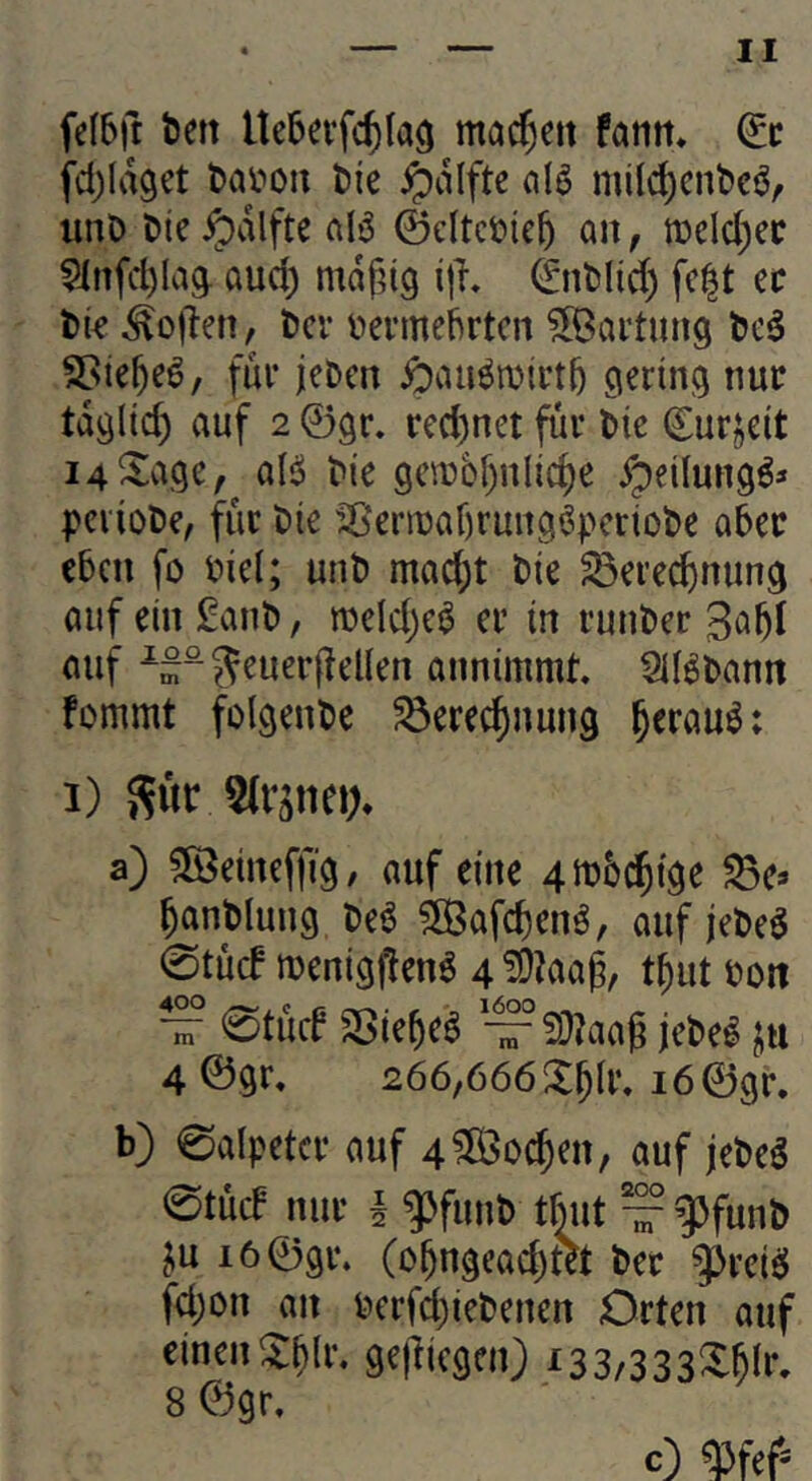 fclbft t)en Ue5evfc^(a9 mac^ett fatitt» (It fd)Id9et tai^ou t){e ipdifte (iI6 milc^cnfccör unö t»ic ^dlfte alö ©cltct)ie^ an, «3eld)ec ^infc^Iag. aud) mdfdg ijh 0it)lid) fc|t ec t)tc ^oj'ten, l)cr tiecmebrtcn ^Öai’tmig Sßie^eö, fuc jcDcn gerini^ nur tdgltc^ auf 2 ©gr, rcd)net fuc Sie Curjeit i4^a9e, aB t>ie gcixiDf)nlic^e ypeilungö* pci'ioDe, fuc t)ie ^23eciDaf)cuii9^pcciol>e a6ec eben fo fiel; unt) mad)t bie ^eced)nun9 auf ein £anl), roeldjeö ec in cunbec «uf ^“?^euec(?el(en annimmt SIBbantt fommt folgende ^ecec^nung ^ecauö; 1) S«t a) 5ö5eineffi9, auf eine 4m6c5ige ^e* ^antlung beö ^afc^enö, auf jebe^ 0tücf menig^enö 4 ?9?aag, t^ut oott V 0tucb Sßie^e^ — S}?aag jebe^ liu 4 ©gc, 266,666iX^lc. i6©gc. b) 0alpetcc auf 4?Ö3o^en, auf jebeg 0tü(f nuc I ^funb tbut — gjfunb ju i6©9c. (o^ngead)tet bec ^ceisJ fd)Dn an becfdjiebenen Octen auf einen ^^(c. gejlicgen) i33/333X^Ir, 8 ©gc. c) qjfef-