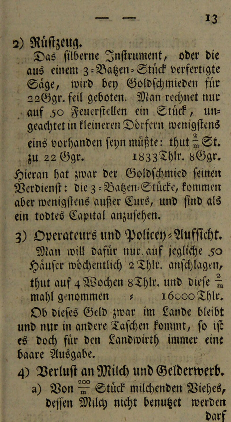 2) SHüftäCiig. filberne Snf^rument, ofcei* t)ie auö einem 3sS3a^en»0tücf v>erferti9tc 0d9e, bep 0Dlt>fcl)miel>en fiic 220gr. feil geboten. 5Dian rechnet nui* «uf so gencr|lcUen ein 0tü(f, uns geacl;tetin fleinerefii^Dorfern menigjlen^ ein^ oor^anben fei;n mii|3te: t^ut ^ 0t* ju 22 0gr. i833^t)li’. 809r* hieran bat jmar bec 0olbfcbmieb feinen ä^evbienfl: bie 3 = 33a|en=0tücfe, fommen aber njenig|len6 au^er €uvö, unb finb al^ ein tobtet Kapital anjufeben* 3) Dpevateurä imb '^oltcep^^ufftclbt* 5)ian mill bafüe nur. auf jegliche 50 ^dufer mccbentlid) 2 Zf)\v. anfd)lagenA tbiit auf 4 3iBod3en sXble* unb biefe ^ mabl genommen # löoooXbli*- Ob biefeö 0elb jroar im ganbe bleibt unb nur in anbere Jafeben fommt, fo ijl e^ bod) fiir ben £anbmii’tb immer eine baare $(uögabe. 4) an 9}iiicf) unb 0eIbern>erK a) Sßon ^ 0tucf milebenben Sßiebeö^ bejfen ntd)t benu|et mevbert barf