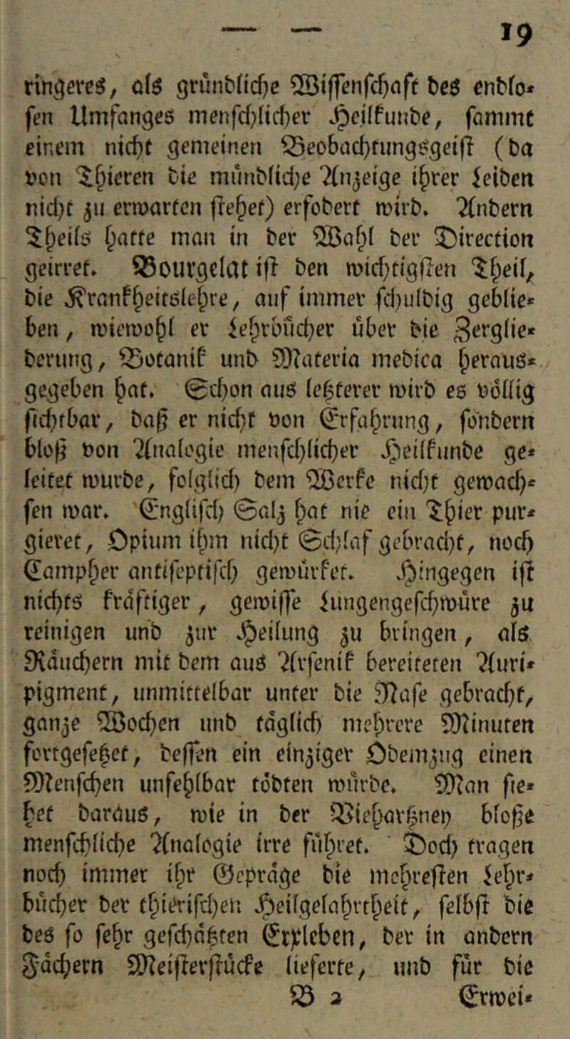 rin^ßvcsS, 0(6 grunMic^e teö cntfo» fen Umfanges menfcf;(icf)er ^cilfunbe, fammc einem nicf){ gemeinen ^eo6ad)rungsgeij} (ba i'on ^f^ieren bie munbfid;e ^(njeige i^rer leiben nici)t jii ermarfcn fle§ef) erfobert mirb. 2(nbem 5^ei(s ^atte man in ber ^a^( bei’ 5)irection geiri-ef. 55ourgeIat i|i ben miditigficn ^f;eif, bie ^ranf§eitsiel;re, auf immer fcbulbig geblie* ben, miemobi er lebrbud^er über bie ^‘^t’Sbe* berung, 55otanib unb ?D?aferia mebica b^rauS* gegeben 0d}on aus Ie|terer mirb es boliig ficbtbar, ba^ er nic^t öon (Jrfabrjing, fonbern blüfi Don ?(na[ogie menfd}(icber ^'(eilfunbe ge* leitet mürbe, folglid) bem ®cife nid;t genoad)* fen mar. (Jnglifd) Sal^ fpat nie ein gieret, Opium i^m nid)t 0d)(af gebrad^t, no^ ^amp^er antifeptifd; gemurfet. dtiingegen i|l nichts frdftiger, gemiffe lungengefd)müre ju reinigen unb jur J^eiiung 5U bringen, aiö IKducbern mit bem aus ?(rfenif bereiteten ^(uri* pigment, unmittelbar unter bie 3?üfe gebracht, ganje löschen unb tdglicb mcf^’cre 9}tinuren fcrtgefe^et, befien ein einziger Obem^ug einen ?D?enfchen unfehlbar tobten mürbe. SDTan fte» bet baraus, mie in ber Q>iehar^nep bfo^e menfchlicbc '^(nalogie irre führet, feod) tragen noch immer ifpr ©cprdge bie mchreflen le^r* bücher ber thit?rifd)eii .^eilgefahrtheit, felbfl bie bes fo fe^r gefd)nbten (^cplcbcn, ber in anbern 5'achern 9)?eifler}fücfc lieferte, imb für bie ^ 3 0rmei*