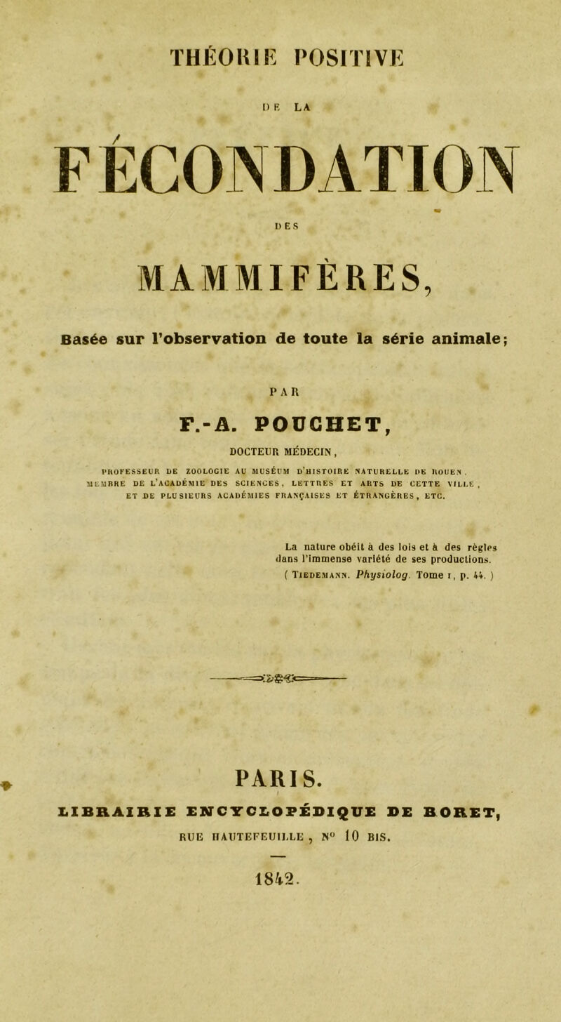DR LA DES MAMMIFÈRES, Basée sur l’observation de toute la série animale; PAU F.-A. POÜCHET, DOCTEUR MÉDECIN , PROFESSEUR DE ZOOLOGIE AU MUSÉUM D’HISTOIRE NATURELLE l»K ROUEN . MEMBRE DE L’ACADÉMIE DES SCIENCES, LETTRES ET ARTS DE CETTE VILLE, ET DE PLUSIEURS ACADÉMIES FRANÇAISES ET ÉTRANGÈRES, ETC. La nature obéit à des lois et à des règles dans l’immense variété de ses productions. ( Tiedemann. Physiolog. Tome i, p. 44. ) PARIS. LIBRAIRIE ENCYCLOPÉDIQUE DE BORET, RUE IIAUTEFEUIULE , N° 10 BIS. 1842.