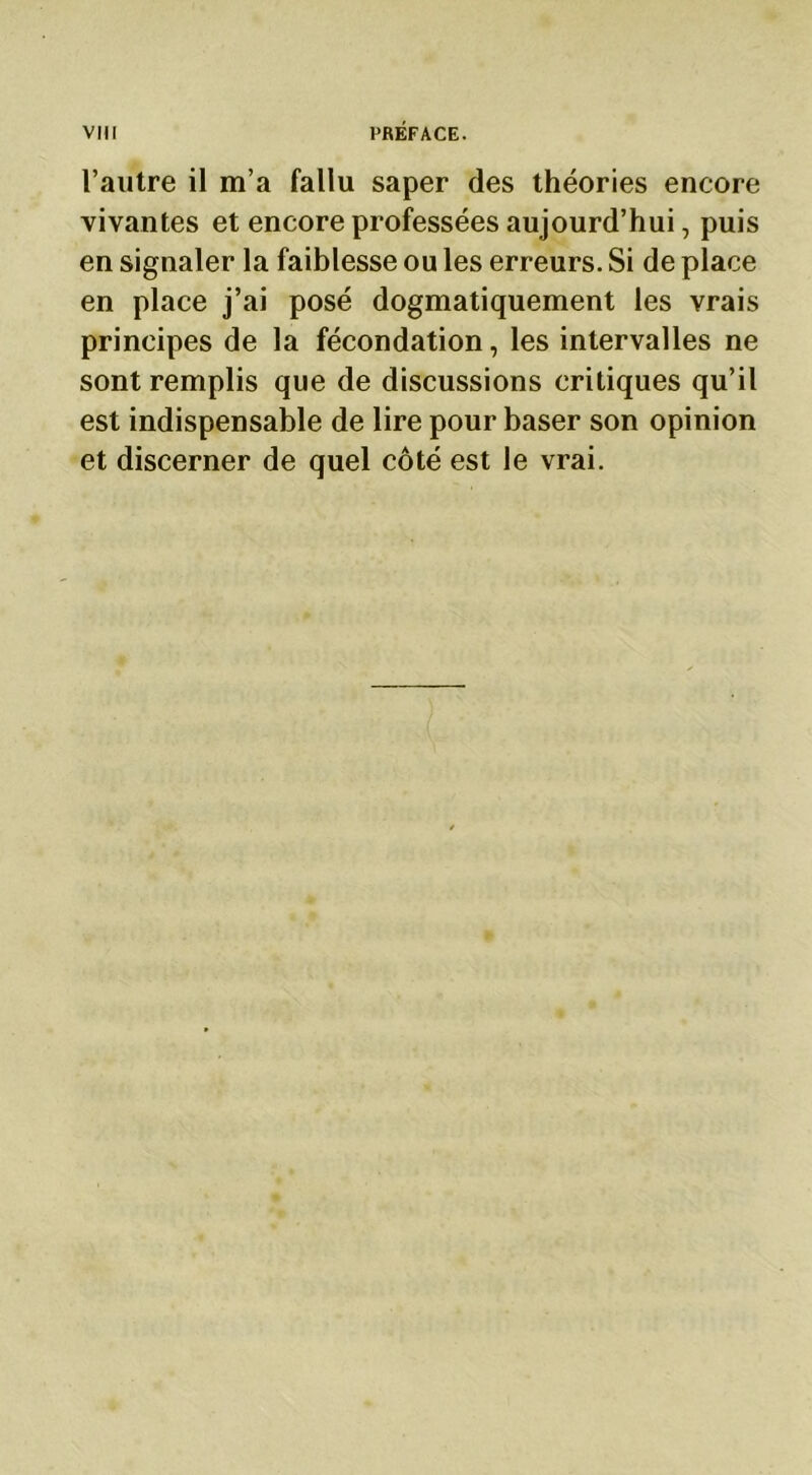 l’autre il m’a fallu saper des théories encore vivantes et encore professées aujourd’hui, puis en signaler la faiblesse ou les erreurs. Si de place en place j’ai posé dogmatiquement les vrais principes de la fécondation, les intervalles ne sont remplis que de discussions critiques qu’il est indispensable de lire pour baser son opinion et discerner de quel côté est le vrai.