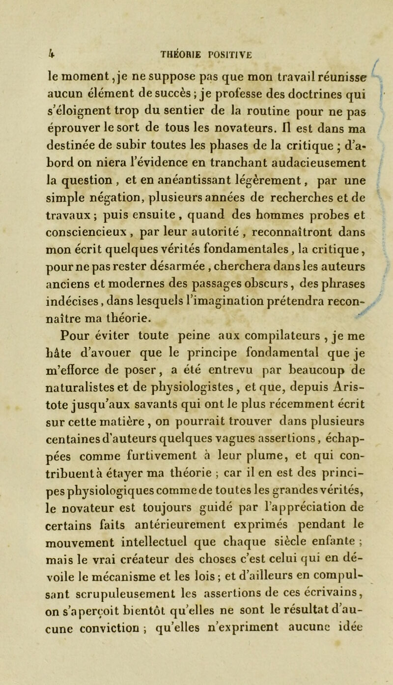 le moment, je ne suppose pas que mon travail réunisse aucun élément de succès ; je professe des doctrines qui s’éloignent trop du sentier de la routine pour ne pas éprouver le sort de tous les novateurs. Il est dans ma destinée de subir toutes les phases de la critique ; d’a- bord on niera l’évidence en tranchant audacieusement la question , et en anéantissant légèrement, par une simple négation, plusieurs années de recherches et de travaux; puis ensuite , quand des hommes probes et consciencieux , par leur autorité , reconnaîtront dans mon écrit quelques vérités fondamentales, la critique, pour ne pas rester désarmée , cherchera dans les auteurs anciens et modernes des passages obscurs, des phrases indécises, dans lesquels l’imagination prétendra recon- naître ma théorie. Pour éviter toute peine aux compilateurs , je me hâte d’avouer que le principe fondamental que je m’efforce de poser, a été entrevu par beaucoup de naturalistes et de physiologistes, et que, depuis Aris- tote jusqu’aux savants qui ont le plus récemment écrit sur cette matière , on pourrait trouver dans plusieurs centaines d’auteurs quelques vagues assertions, échap- pées comme furtivement à leur plume, et qui con- tribuent à étayer ma théorie ; car il en est des princi- pes physiologiques comme de toutes les grandes vérités, le novateur est toujours guidé par l’appréciation de certains faits antérieurement exprimés pendant le mouvement intellectuel que chaque siècle enfante ; mais le vrai créateur des choses c’est celui qui en dé- voile le mécanisme et les lois ; et d’ailleurs en compul- sant scrupuleusement les assertions de ces écrivains, on s’aperçoit bientôt quelles ne sont le résultat d’au- cune conviction ; qu’elles n’expriment aucune idée