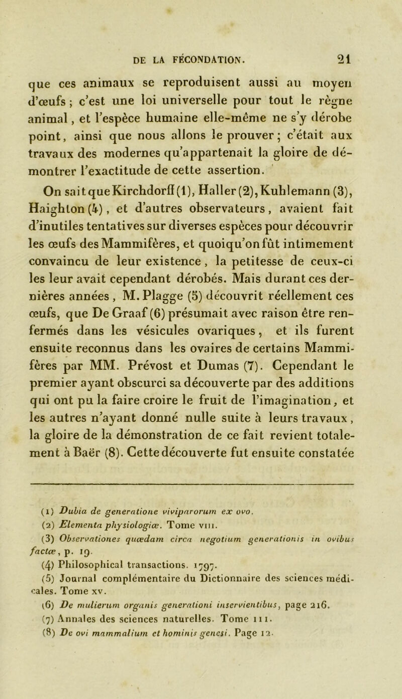 que ces animaux se reproduisent aussi au moyen d’œufs ; c’est une loi universelle pour tout le règne animal, et l’espèce humaine elle-même ne s’y dérobe point, ainsi que nous allons le prouver ; c’était aux travaux des modernes qu’appartenait la gloire de dé- montrer l’exactitude de cette assertion. On saitqueKirchdorff(l), Haller(2),Kulïlemann (3), Haighlon (4), et d’autres observateurs, avaient fait d’inutiles tentatives sur diverses espèces pour découvrir les œufs des Mammifères, et quoiqu’on fût intimement convaincu de leur existence , la petitesse de ceux-ci les leur avait cependant dérobés. Mais durant ces der- nières années , M. Plagge (5) découvrit réellement ces œufs, que De Graaf (6) présumait avec raison être ren- fermés dans les vésicules ovariques, et ils furent ensuite reconnus dans les ovaires de certains Mammi- fères par MM. Prévost et Dumas (7). Cependant le premier ayant obscurci sa découverte par des additions qui ont pu la faire croire le fruit de l’imagination, et les autres n’ayant donné nulle suite à leurs travaux , la gloire de la démonstration de ce fait revient totale- ment à Baër (8). Cette découverte fut ensuite constatée (1) Dubia de generntione vivipnrorum ex ovo. (2) ELementa physiologiœ. Tome vm. (3) Observationes qitœdam circn negotium generationis in ovibus factœ, p. ig. (4) Philosophical transactions. 1797. (5) Journal complémentaire du Dictionnaire des sciences médi- cales. Tome xv. l6) De mulierum organis generationi inservientibus, page 216. (7) Annales des sciences naturelles. Tome ni. (8) De ovi mnmmaliutn et hominis genesi. Page 12-