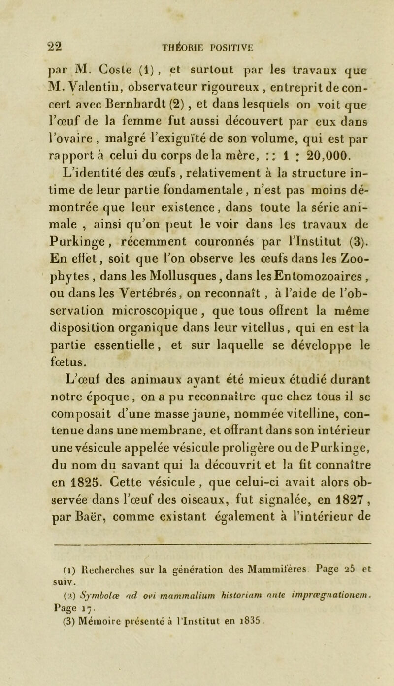 par M. Cosle (1) , et surtout par les travaux que M. Valentin, observateur rigoureux , entreprit de con- cert avec Bernhardt (2) , et dans lesquels on voit que l’œuf de la femme fut aussi découvert par eux dans l’ovaire , malgré l’exiguïté de son volume, qui est par rapporta celui du corps de la mère, :: 1 : 20,000. L’identité des œufs , relativement à la structure in- time de leur partie fondamentale , n’est pas moins dé- montrée que leur existence, dans toute la série ani- male , ainsi qu’on peut le voir dans les travaux de Purkinge , récemment couronnés par l’Institut (3). En elFet, soit que l’on observe les œufs dans les Zoo- phytes , dans les Mollusques, dans lesEntomozoaires , ou dans les Vertébrés, on reconnaît , à l’aide de l’ob- servation microscopique , que tous offrent la même disposition organique dans leur vitellus , qui en est la partie essentielle, et sur laquelle se développe le fœtus. L’œuf des animaux ayant été mieux étudié durant notre époque, on a pu reconnaître que chez tous il se composait d’une masse jaune, nommée vitelline, con- tenue dans une membrane, et offrant dans son intérieur une vésicule appelée vésicule proligère ou de Purkinge, du nom du savant qui la découvrit et la fit connaître en 1825. Cette vésicule , que celui-ci avait alors ob- servée dans l’œuf des oiseaux, fut signalée, en 1827, par Baër, comme existant également à l’intérieur de fi) Itecherches sur la génération des Mammifères Page a5 et suiv. (a) Symbolœ ad ovi mammalium historiam ante imprœgnationem, Page 17. (3) Mémoire présenté à l’Institut en 1835