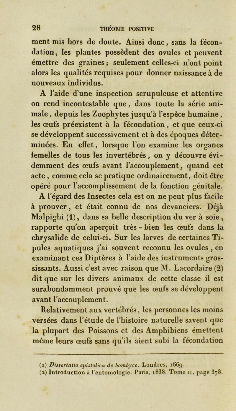 ment mis hors de doute. Ainsi donc, sans la fécon- dation, les plantes possèdent des ovules et peuvent émettre des graines ; seulement celles-ci n’ont point alors les qualités requises pour donner naissance à de nouveaux individus. A l’aide d’une inspection scrupuleuse et attentive on rend incontestable que, dans toute la série ani- male , depuis les Zoophytes jusqu’à l’espèce humaine , les œufs préexistent à la fécondation , et que ceux-ci se développent successivement et à des époques déter- minées. En effet, lorsque l’on examine les organes femelles de tous les invertébrés, on y découvre évi- demment des œufs avant l’accouplement, quand cet acte , comme cela se pratique ordinairement, doit être opéré pour l’accomplissement de la fonction génitale. A l’égard des Insectes cela est on ne peut plus facile à prouver, et était connu de nos devanciers. Déjà Maîpighi (1), dans sa belle description du ver à soie , rapporte qu’on aperçoit très-bien les œufs dans la chrysalide de celui-ci. Sur les larves de certaines Ti- pules aquatiques j’ai souvent reconnu les ovules , en examinant ces Diptères à l’aide des instruments gros- sissants. Aussi c’est avec raison que M. Lacordaire (2) dit que sur les divers animaux de cette classe il est surabondamment prouvé que les œufs se développent avant l’accouplement. Relativement aux vertébrés, les personnes les moins versées dans l’étude de l’histoire naturelle savent que la plupart des Poissons et des Amphibiens émettent même leurs œufs sans qu’ils aient subi la fécondation (i) Dissertatio epistolica de bombycc. Londres, 1669. (a) Introduction à l’entomologie. Paris, 1838. Tome 11, page 378.