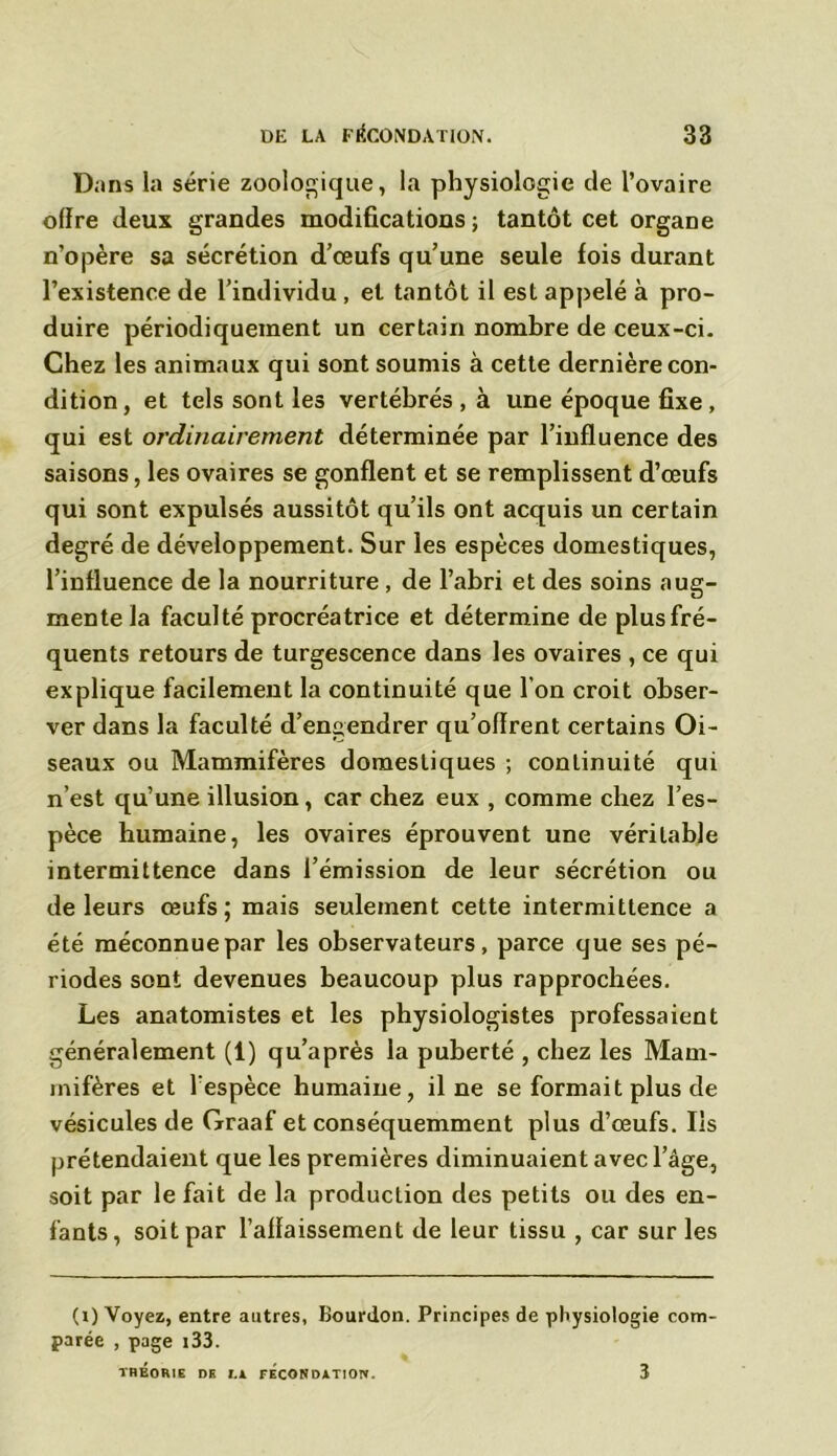 Dans la série zoologique, la physiologie de l’ovaire offre deux grandes modifications ; tantôt cet organe n’opère sa sécrétion d’œufs qu’une seule fois durant l’existence de l’individu , et tantôt il est appelé à pro- duire périodiquement un certain nombre de ceux-ci. Chez les animaux qui sont soumis à cette dernière con- dition, et tels sont les vertébrés , à une époque fixe , qui est ordinairement déterminée par l’influence des saisons, les ovaires se gonflent et se remplissent d’œufs qui sont expulsés aussitôt qu’ils ont acquis un certain degré de développement. Sur les espèces domestiques, l’influence de la nourriture , de l’abri et des soins aug- mente la faculté procréatrice et détermine de plus fré- quents retours de turgescence dans les ovaires , ce qui explique facilement la continuité que l’on croit obser- ver dans la faculté d’engendrer qu’offrent certains Oi- seaux ou Mammifères domestiques ; continuité qui n’est qu’une illusion, car chez eux , comme chez l’es- pèce humaine, les ovaires éprouvent une véritable intermittence dans l’émission de leur sécrétion ou de leurs œufs; mais seulement cette intermittence a été méconnue par les observateurs, parce que ses pé- riodes sont devenues beaucoup plus rapprochées. Les anatomistes et les physiologistes professaient généralement (1) qu’après la puberté , chez les Mam- mifères et l'espèce humaine, il ne se formait plus de vésicules de Graaf et conséquemment plus d’œufs. Ils prétendaient que les premières diminuaient avec l’âge, soit par le fait de la production des petits ou des en- fants, soit par l’affaissement de leur tissu , car sur les (i) Voyez, entre autres, Bourdon. Principes de physiologie com- parée , page i33. THÉORIE DE I.A FECONDATION. 3