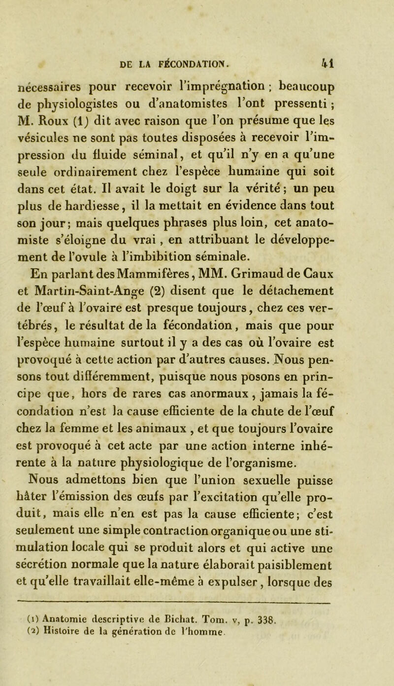 nécessaires pour recevoir l’imprégnation ; beaucoup de physiologistes ou d’anatomistes l’ont pressenti ; M. Roux (1) dit avec raison que l’on présume que les vésicules ne sont pas toutes disposées à recevoir l’im- pression du fluide séminal, et qu’il n’y en a qu’une seule ordinairement chez l’espèce humaine qui soit dans cet état. Il avait le doigt sur la vérité; un peu plus de hardiesse, il la mettait en évidence dans tout son jour; mais quelques phrases plus loin, cet anato- miste s’éloigne du vrai , en attribuant le développe- ment de l’ovule à l’imbibition séminale. En parlant des Mammifères, MM. Grimaud de Caux et Martin-Saint-Ange (2) disent que le détachement de l’œuf à l’ovaire est presque toujours, chez ces ver- tébrés , le résultat de la fécondation, mais que pour l’espèce humaine surtout il y a des cas où l’ovaire est provoqué à cette action par d’autres causes. Nous pen- sons tout différemment, puisque nous posons en prin- cipe que, hors de rares cas anormaux , jamais la fé- condation n’est la cause efficiente de la chute de l’œuf chez la femme et les animaux , et que toujours l’ovaire est provoqué à cet acte par une action interne inhé- rente à la nature physiologique de l’organisme. Nous admettons bien que l’union sexuelle puisse hâter l’émission des œufs par l’excitation qu’elle pro- duit, mais elle n en est pas la cause efficiente; c’est seulement une simple contraction organique ou une sti- mulation locale qui se produit alors et qui active une sécrétion normale que la nature élaborait paisiblement et qu’elle travaillait elle-même à expulser, lorsque des (1) Anatomie descriptive de Bichat. Tom. v, p. 338. (2) Histoire de la génération de l'homme