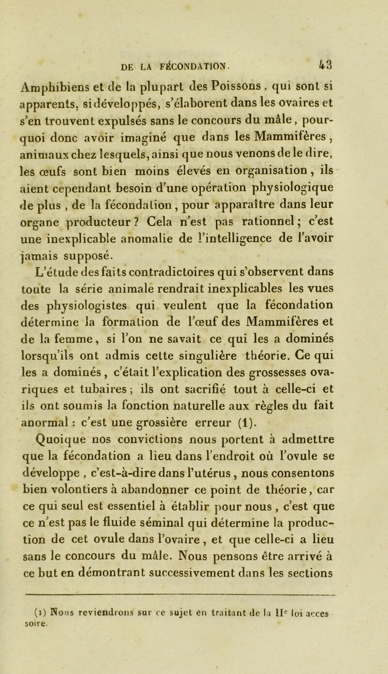 Amphibiens et de la plupart des Poissons , qui sont si apparents, si développés, s’élaborent dans les ovaires et s’en trouvent expulsés sans le concours du mâle, pour- quoi donc avoir imaginé que dans les Mammifères, animaux chez lesquels, ainsi que nous venons de le dire, les œufs sont bien moins élevés en organisation, ils aient cependant besoin d’une opération physiologique de plus , de la fécondation , pour apparaître dans leur organe producteur ? Cela n’est pas rationnel ; c’est une inexplicable anomalie de l’intelligence de l’avoir jamais supposé. L’étude des faits contradictoires qui s’observent dans toute la série animale rendrait inexplicables les vues des physiologistes qui veulent que la fécondation détermine la formation de l’œuf des Mammifères et de la femme, si l’on ne savait ce qui les a dominés lorsqu’ils ont admis cette singulière théorie. Ce qui les a dominés , c’était l’explication des grossesses ova- riques et tubaires ; ils ont sacrifié tout à celle-ci et ils ont soumis la fonction naturelle aux règles du fait anormal : c’est une grossière erreur (1). Quoique nos convictions nous portent à admettre que la fécondation a lieu dans l’endroit où l’ovule se développe , c’est-à-dire dans l’utérus, nous consentons bien volontiers à abandonner ce point de théorie, car ce qui seul est essentiel à établir pour nous , c’est que ce n’est pas le fluide séminal qui détermine la produc- tion de cet ovule dans l’ovaire, et que celle-ci a lieu sans le concours du mâle. Nous pensons être arrivé à ce but en démontrant successivement dans les sections (1) Nous reviendrons sur ce sujet en traitant de la llp loi accès soire.