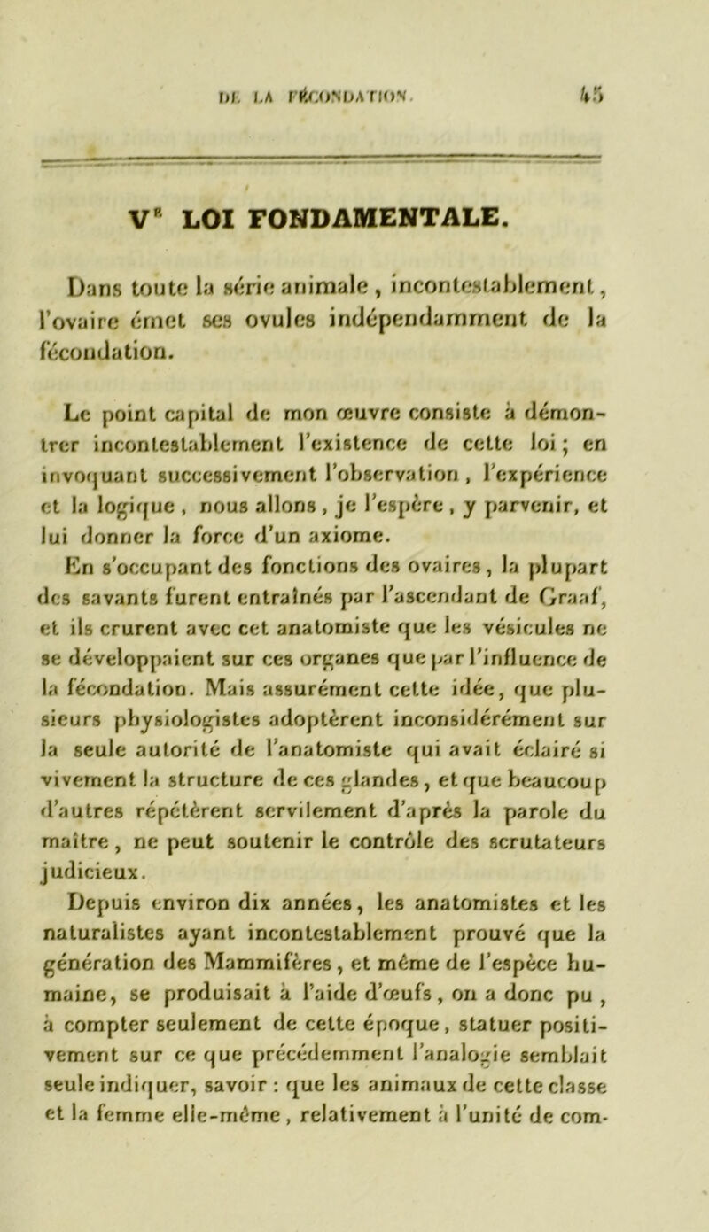 V LOI FONDAMENTALE. Dans toute la série animale, incontestablement, l’ovaire émet ses ovules indépendamment de la fécondation. Le point capital de mon œuvre consiste à démon- trer incontestablement l'existence de cette loi ; en invoquant successivement l’observation , l'expérience et la logique , nous allons , je l’espère , y parvenir, et lui donner la force d’un axiome. En s’occupant des fonctions des ovaires, la plupart des savants furent entraînés par l’ascendant de Graaf, et ils crurent avec cet anatomiste que les vésicules ne se développaient sur ces organes que par l’influence de la fécondation. Mais assurément cette idée, que plu- sieurs physiologistes adoptèrent inconsidérément sur la seule autorité de l’anatomiste qui avait éclairé si vivement la structure de ces glandes , et que beaucoup d’autres répétèrent servilement d’après la parole du maître, ne peut soutenir le contrôle des scrutateurs judicieux. Depuis environ dix années, les anatomistes et les naturalistes ayant incontestablement prouvé que la génération des Mammifères, et même de l’espèce hu- maine, se produisait à l’aide d’œufs, on a donc pu , à compter seulement de cette époque, statuer positi- vement sur ce que précédemment l’analogie semblait seule indiquer, savoir: que les animaux de cette classe et la femme elle-même , relativement à l’unité de com-