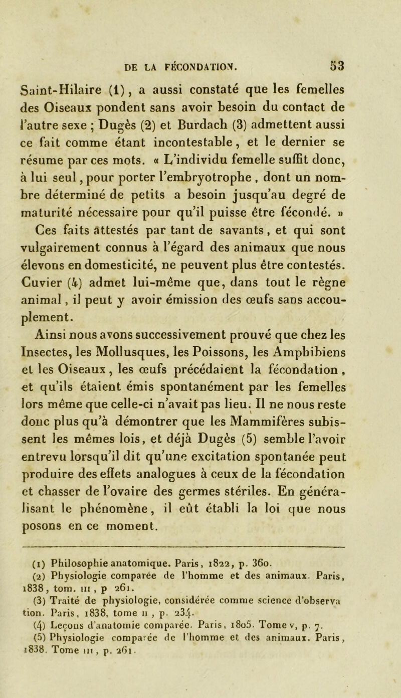 Saint-Hilaire (1), a aussi constaté que les femelles des Oiseaux pondent sans avoir besoin du contact de l’autre sexe ; Dugès (2) et Burdach (3) admettent aussi ce fait comme étant incontestable, et le dernier se résume par ces mots. « L’individu femelle suffit donc, à lui seul, pour porter l’embryotrophe , dont un nom- bre déterminé de petits a besoin jusqu’au degré de maturité nécessaire pour qu’il puisse être fécondé. » Ces faits attestés par tant de savants, et qui sont vulgairement connus à l’égard des animaux que nous élevons en domesticité, ne peuvent plus être contestés. Cuvier (4) admet lui-même que, dans tout le règne animal, il peut y avoir émission des œufs sans accou- plement. Ainsi nous avons successivement prouvé que chez les Insectes, les Mollusques, les Poissons, les Ampbibiens et les Oiseaux , les œufs précédaient la fécondation , et qu’ils étaient émis spontanément par les femelles lors même que celle-ci n’avait pas lieu. Il ne nous reste donc plus qu’à démontrer que les Mammifères subis- sent les mêmes lois, et déjà Dugès (5) semble l’avoir entrevu lorsqu’il dit qu’une excitation spontanée peut produire des effets analogues à ceux de la fécondation et chasser de l’ovaire des germes stériles. En généra- lisant le phénomène, il eût établi la loi que nous posons en ce moment. (1) Philosophie anatomique. Paris, 1822, p. 36o. (2) Physiologie comparée de l’homme et des animaux. Paris, i838, tom. 111, p 261. (3) Traité de physiologie, considérée comme science d'observa tion. Paris, 1838, tome n , p. 234- (4) Leçons d'anatomie comparée. Paris, i8o5- Tome v, p. 7. (5) Physiologie comparée de l'homme et des animaux. Paris, i838. Tome 111, p. ahi.