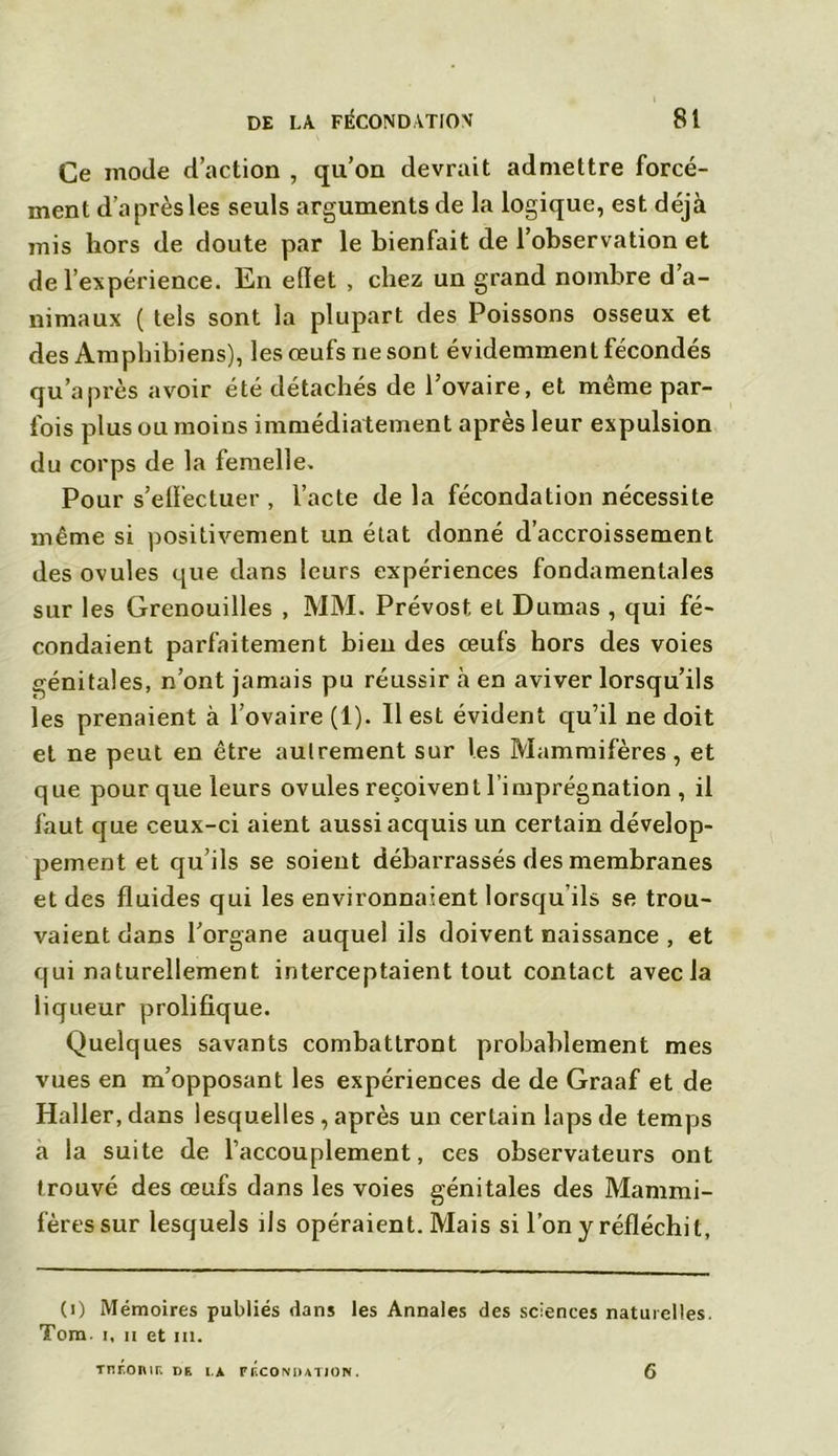 Ce mode d’action , qu’on devrait admettre forcé- ment d’après les seuls arguments de la logique, est déjà mis hors de doute par le bienfait de l’observation et de l’expérience. En effet , chez un grand nombre d’a- nimaux ( tels sont la plupart des Poissons osseux et des Amphibiens), les œufs ne sont évidemment fécondés qu’a près avoir été détachés de l’ovaire, et même par- fois plus ou moins immédiatement après leur expulsion du corps de la femelle. Pour s’effectuer , l’acte delà fécondation nécessite même si positivement un état donné d’accroissement des ovules que dans leurs expériences fondamentales sur les Grenouilles , MM. Prévost et Dumas , qui fé- condaient parfaitement bien des œufs hors des voies génitales, n’ont jamais pu réussir à en aviver lorsqu’ils les prenaient à l’ovaire (1). Il est évident qu’il ne doit et ne peut en être autrement sur les Mammifères, et que pour que leurs ovules reçoivent l’imprégnation , il faut que ceux-ci aient aussi acquis un certain dévelop- pement et qu’ils se soient débarrassés des membranes et des fluides qui les environnaient lorsqu ils se trou- vaient dans l’organe auquel ils doivent naissance , et qui naturellement interceptaient tout contact avec la liqueur prolifique. Quelques savants combattront probablement mes vues en m’opposant les expériences de de Graaf et de Haller, dans lesquelles , après un certain laps de temps a la suite de l’accouplement, ces observateurs ont trouvé des œufs dans les voies génitales des Mammi- fères sur lesquels ils opéraient. Mais si l’on y réfléchit, (i) Mémoires publiés dans les Annales des sciences naturelles. Tom. i, n et m. Tnronir. de i.t fécondation. 6