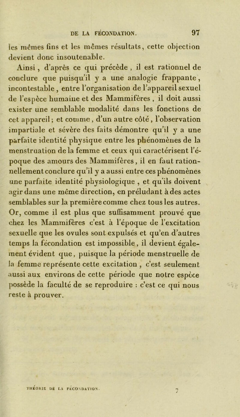 les mêmes fins et les mêmes résultats, cette objection devient donc insoutenable. Ainsi, d’après ce qui précède , il est rationnel de conclure que puisqu’il y a une analogie frappante, incontestable , entre l’organisation de l’appareil sexuel de l’espèce humaine et des Mammifères , il doit aussi exister une semblable modalité dans les fonctions de cet appareil ; et comme , d’un autre côté , l’observation impartiale et sévère des faits démontre qu’il y a une parfaite identité physique entre les phénomènes de la menstruation delà femme et ceux qui caractérisent l’é- poque des amours des Mammifères , il en faut ration- nellement conclure qu’il y a aussi entre ces phénomènes une parfaite identité physiologique , et qu'ils doivent agir dans une même direction, en préludant à des actes semblables sur la première comme chez tous les autres. Or, comme il est plus que suffisamment prouvé que chez les Mammifères c’est à l’époque de l’excitation sexuelle que les ovules sont expulsés et qu’en d’autres temps la fécondation est impossible, il devient égale- ment évident que, puisque la période menstruelle de la femme représente cette excitation , c’est seulement aussi aux environs de cette période que notre espèce possède la faculté de se reproduire : c’est ce qui nous reste à prouver. TIIEOniE DE r.A FECONDATION.