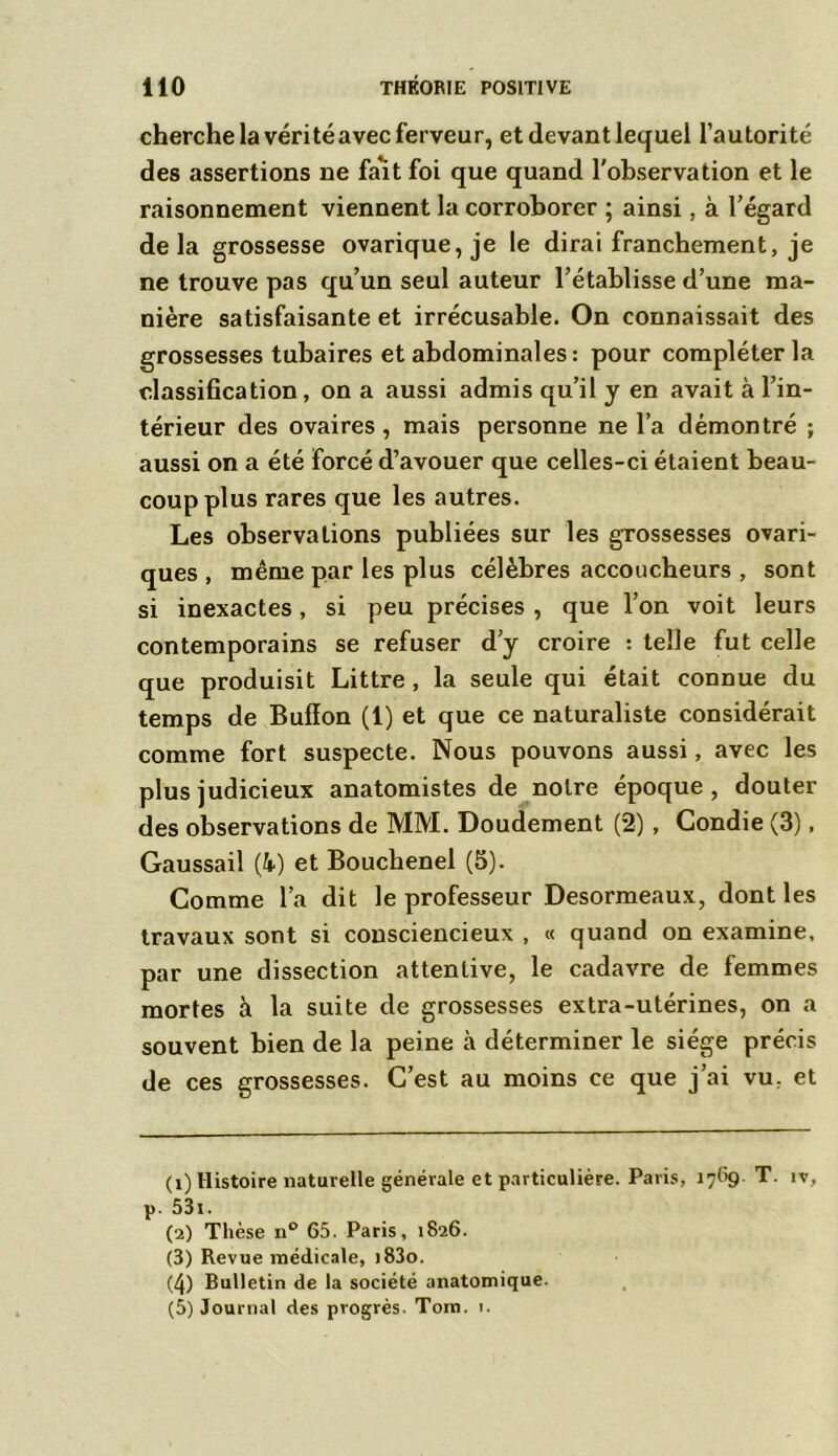 cherche la véritéavecferveur, et devant lequel l’autorité des assertions ne fait foi que quand l'observation et le raisonnement viennent la corroborer ; ainsi, à l’égard delà grossesse ovarique,je le dirai franchement, je ne trouve pas qu’un seul auteur l’établisse d’une ma- nière satisfaisante et irrécusable. On connaissait des grossesses tubaires et abdominales : pour compléter la classification, on a aussi admis qu’il y en avait à l’in- térieur des ovaires, mais personne ne l’a démontré ; aussi on a été forcé d’avouer que celles-ci étaient beau- coup plus rares que les autres. Les observations publiées sur les grossesses ovari- ques , même par les plus célèbres accoucheurs , sont si inexactes, si peu précises , que l’on voit leurs contemporains se refuser d’y croire : telle fut celle que produisit Littré , la seule qui était connue du temps de Bufïon (1) et que ce naturaliste considérait comme fort suspecte. Nous pouvons aussi, avec les plus judicieux anatomistes de notre époque, douter des observations de MM. Doudement (2), Gondie (3), Gaussail (» et Bouclienel (5). Comme l’a dit le professeur Desormeaux, dont les travaux sont si consciencieux , « quand on examine, par une dissection attentive, le cadavre de femmes mortes à la suite de grossesses extra-utérines, on a souvent bien de la peine à déterminer le siège précis de ces grossesses. C’est au moins ce que j’ai vu. et (1) Histoire naturelle générale et particulière. Paris, 1769 T. îv, p. 53i. (2) Thèse n° 65. Paris, 1826. (3) Revue médicale, >83o. (4) Bulletin de la société anatomique. (5) Journal des progrès. Tom. i.