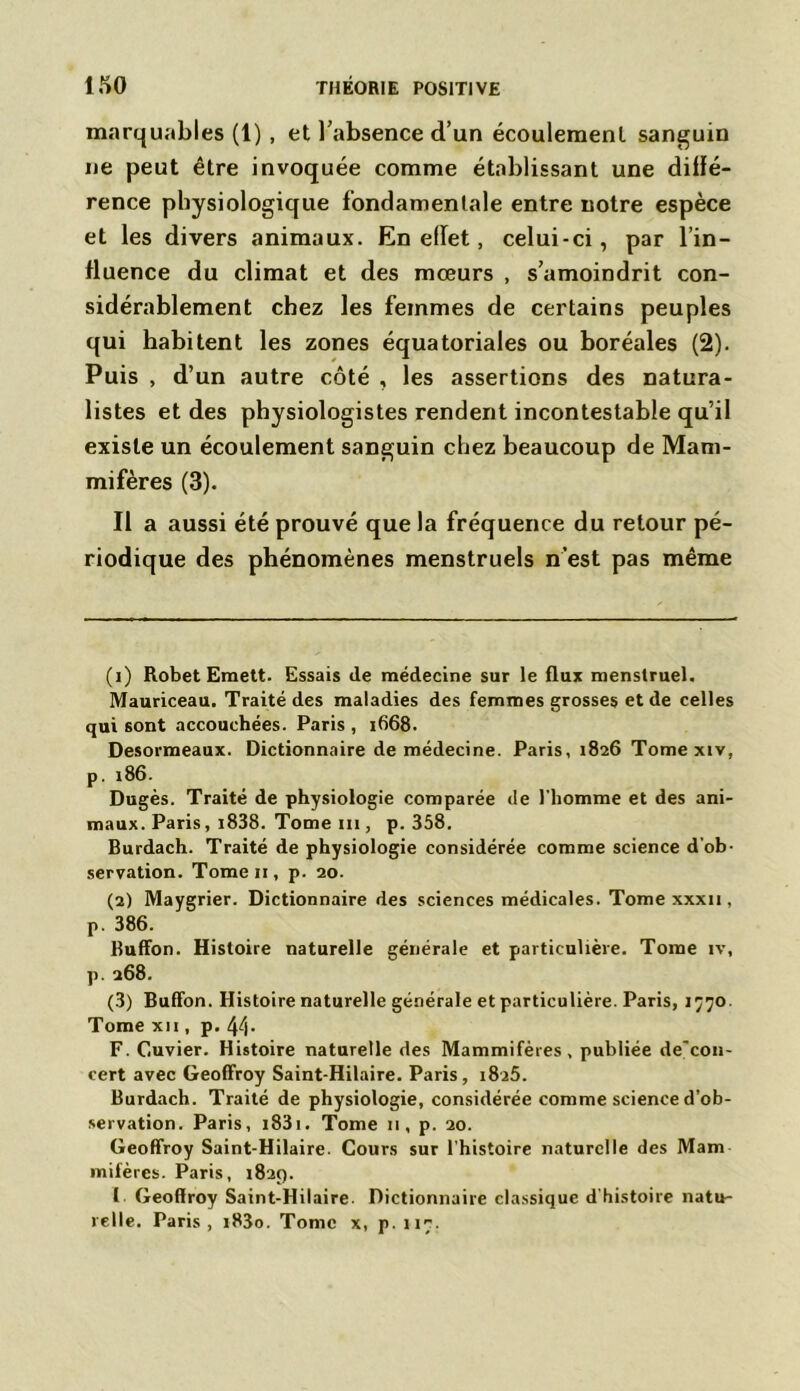 marquables (1) , et l’absence d’un écoulement sanguin ne peut être invoquée comme établissant une diffé- rence physiologique fondamentale entre notre espèce et les divers animaux. En effet, celui-ci, par l’in- fluence du climat et des mœurs , s’amoindrit con- sidérablement chez les femmes de certains peuples qui habitent les zones équatoriales ou boréales (2). Puis , d’un autre côté , les assertions des natura- listes et des physiologistes rendent incontestable qu’il existe un écoulement sanguin chez beaucoup de Mam- mifères (3). Il a aussi été prouvé que la fréquence du retour pé- riodique des phénomènes menstruels n’est pas même (1) Robet Emett. Essais de médecine sur le flux menstruel. Mauriceau. Traité des maladies des femmes grosses et de celles qui sont accouchées. Paris , 1668. Desormeaux. Dictionnaire de médecine. Paris, 1826 Tome xiv, p. x86. Dugès. Traité de physiologie comparée de l'homme et des ani- maux. Paris, i838. Tome ni, p. 358. Burdach. Traité de physiologie considérée comme science d’ob- servation. Tome 11, p. 20. (2) Maygrier. Dictionnaire des sciences médicales. Tome xxxu , p. 386. Buffon. Histoire naturelle générale et particulière. Tome îv, p. 268. (3) Buffon. Histoire naturelle générale et particulière. Paris, 1770. Tome xii , p. 44- F. Cuvier. Histoire naturelle des Mammifères, publiée de'con- cert avec Geoffroy Saint-Hilaire. Paris, 1825. Burdach. Traité de physiologie, considérée comme science d’ob- servation. Paris, i83i. Tome 11, p. 20. Geoffroy Saint-Hilaire. Cours sur l’histoire naturelle des Mam mifères. Paris, 1829. I Geoffroy Saint-Hilaire. Dictionnaire classique d’histoire natu- relle. Paris, i83o. Tome x, p. 117-