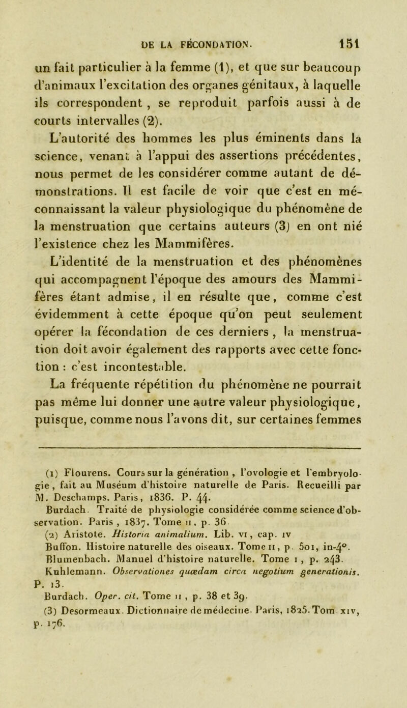 un fait particulier à la femme (1), et que sur beaucoup d’animaux l’excitation des organes génitaux, à laquelle ils correspondent , se reproduit parfois aussi à de courts intervalles (2). L’autorité des hommes les plus éminents dans la science, venant a l’appui des assertions précédentes, nous permet de les considérer comme autant de dé- monstrations. Il est facile de voir que c’est en mé- connaissant la valeur physiologique du phénomène de la menstruation que certains auteurs (3) en ont nié l’existence chez les Mammifères. L’identité de la menstruation et des phénomènes qui accompagnent l’époque des amours des Mammi- fères étant admise, il en résulte que, comme c’est évidemment à cette époque qu’on peut seulement opérer la fécondation de ces derniers , la menstrua- tion doit avoir également des rapports avec cette fonc- tion : c’est incontestable. La fréquente répétition du phénomène ne pourrait pas même lui donner une autre valeur physiologique, puisque, comme nous l’avons dit, sur certaines femmes (1) Flourens. Cours sur la génération , l’ovologie et l'embryolo- gie, fait au Muséum d’histoire naturelle de Paris. Recueilli par IVl. Deschamps. Paris, i836, P. 44‘ Burdach. Traité de physiologie considérée comme science d’ob- servation. Paris , 1837. Tome 11, p. 36 (2) Aristote. Histonn animalium. Lib. VI , cap. iv Bufi’on. Histoire naturelle des oiseaux. Tomen, p. Soi, in-4°- Blumenbach. Manuel d’histoire naturelle. Tome 1 , p. 243. Kuhlemann. Observationes quœdam circn negotium generationis. P. i3. Burdach. Oper. cil. Tome 11 , p. 38 et 3g. (3) Desormeaux. Dictionnaire de médecine- Paris, 1825. Tom xiv, p. 176.