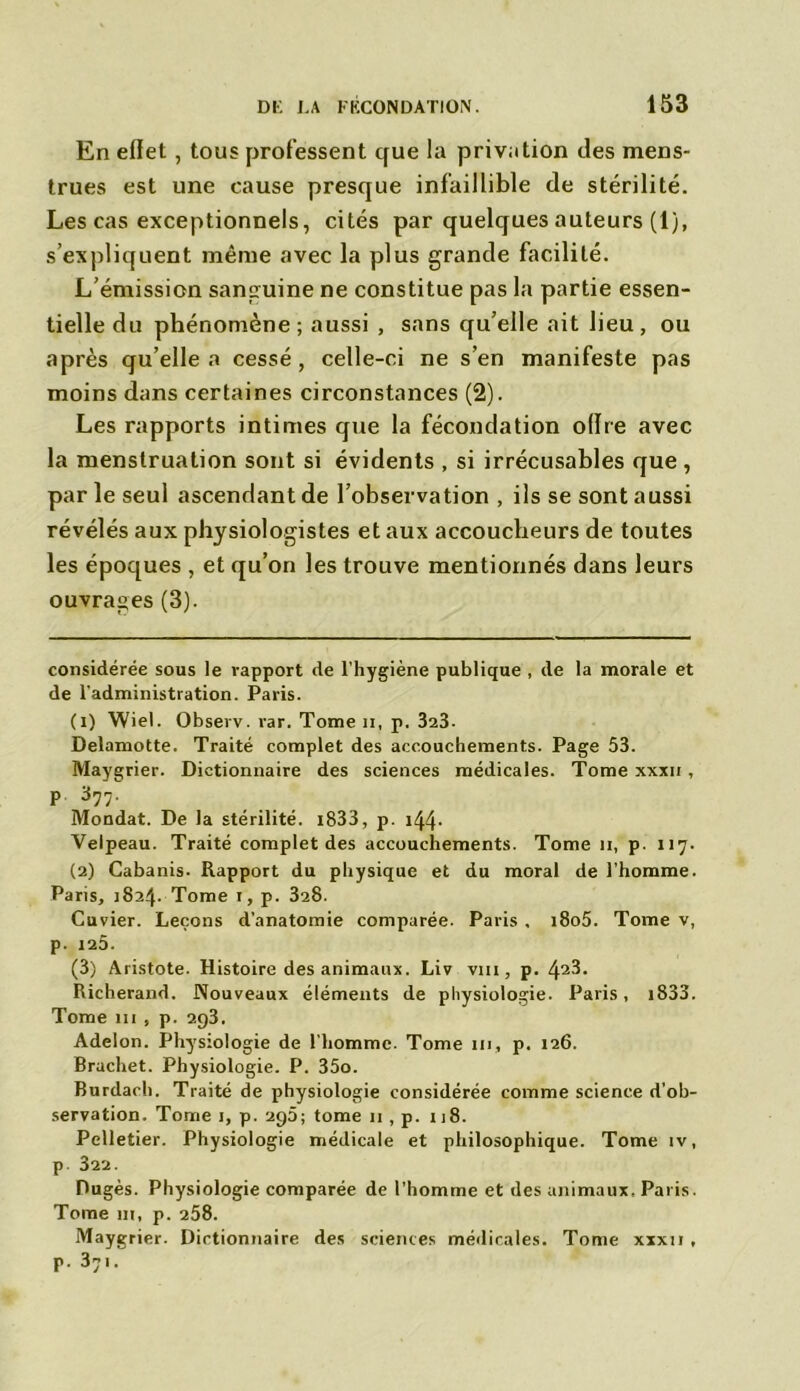 En eftet, tous professent cfue la privation des mens- trues est une cause presque infaillible de stérilité. Les cas exceptionnels, cités par quelques auteurs (1), s’expliquent même avec la plus grande facilité. L’émission sanguine ne constitue pas la partie essen- tielle du phénomène; aussi , sans qu’elle ait lieu, ou après qu elle a cessé, celle-ci ne s’en manifeste pas moins dans certaines circonstances (2). Les rapports intimes que la fécondation ollre avec la menstruation sont si évidents , si irrécusables que, par le seul ascendant de l’observation , ils se sont aussi révélés aux physiologistes et aux accoucheurs de toutes les époques , et qu’on les trouve mentionnés dans leurs ouvrages (3). considérée sous le rapport de l’hygiène publique , de la morale et de l’administration. Paris. (1) Wiel. Observ. rar. Tome n, p. 323. Delamotte. Traité complet des accouchements. Page 53. Maygrier. Dictionnaire des sciences médicales. Tome xxxii , p 377. Mondât. De la stérilité. i833, p. i44- Velpeau. Traité complet des accouchements. Tome ii, p. ii7. (2) Cabanis. Rapport du physique et du moral de l’homme. Paris, 1824. Tome 1, p. 328. Cuvier. Leçons d’anatomie comparée. Paris , i8o5. Tome v, p. 125. (3) Aristote. Histoire des animaux. Liv vm, p. 42^* Richerand. Nouveaux éléments de physiologie. Paris, i833. Tome 111 , p. 293. Adelon. Physiologie de l'homme. Tome ni, p. 126. Brachet. Physiologie. P. 35o. Burdach. Traité de physiologie considérée comme science d’ob- servation. Tome 1, p. 295; tome 11, p. 118. Pelletier. Physiologie médicale et philosophique. Tome iv, p. 322. Dugès. Physiologie comparée de l’homme et des animaux. Paris. Tome ni, p. 258. Maygrier. Dictionnaire des sciences médicales. Tonie xxxii , p. 37i.